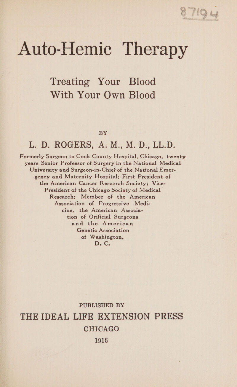 Auto-Hemic Therapy Treating Your Blood With Your Own Blood BY L. D. ROGERS, A: M., M.D., LL.D. Formerly Surgeon to Cook County Hospital, Chicago, twenty years Senior Professor of Surgery in the National Medical University and Surgeon-in-Chief of the National Emer- gency and Maternity Hospital; First President of the American Cancer Research Society; Vice- President of the Chicago Society of Medical Research; Member of the American Association of Progressive Medi- cine, the American Associa- tion of Orificial Surgeons and the American Genetic Association of Washington, | © PR Os PUBLISHED BY THE IDEAL LIFE EXTENSION PRESS CHICAGO 1916