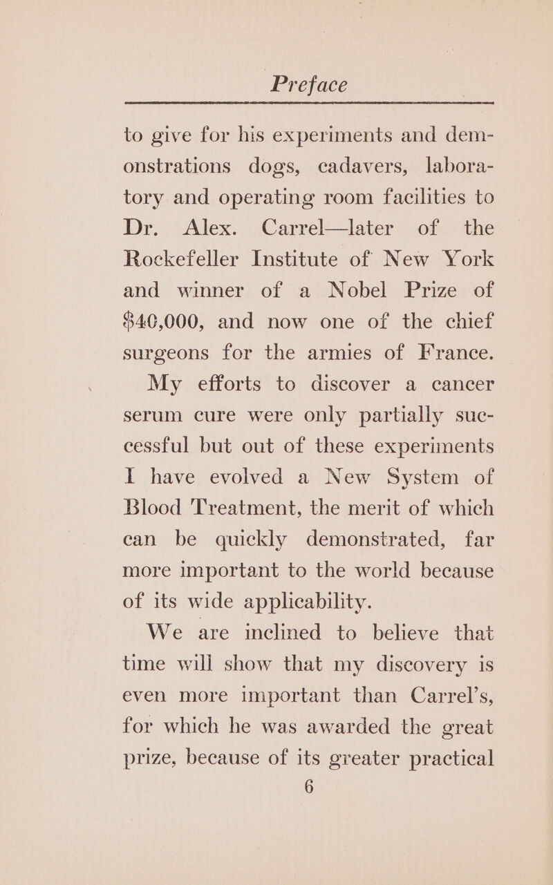 to give for his experiments and dem- onstrations dogs, cadavers, labora- tory and operating room facilities to Dr. Alex. Carrel—later of the Rockefeller Institute of New York and winner of a Nobel Prize of 840,000, and now one of the chief surgeons for the armies of France. My efforts to discover a cancer serum cure were only partially suc- cessful but out of these experiments I have evolved a New System of Blood Treatment, the merit of which can be quickly demonstrated, far more important to the world because of its wide applicability. We are inclined to believe that time will show that my discovery is even more important than Carrel’s, for which he was awarded the great prize, because of its greater practical