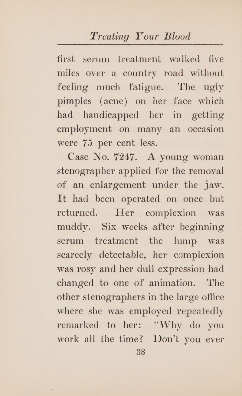 first serum treatment walked five miles over a country road without feelng much fatigue. The ugly pimples (acne) on her .face which had handicapped her in getting employment on many an occasion were 75 per cent less. Case No. 7247. A young woman stenographer applied for the removal of an enlargement under the jaw. It had been operated on once but returned. Her complexion was muddy. Six weeks after beginning serum treatment the lump was scarcely detectable, her complexion was rosy and her dull expression had changed to one of animation. The other stenographers in the large office where she was employed repeatedly remarked to her: “Why do you work all the time? Don’t you ever