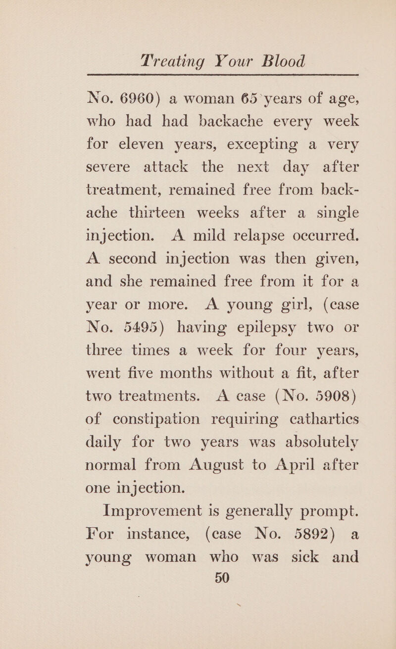 No. 6960) a woman 65 years of age, who had had backache every week for eleven years, excepting a very severe attack the next day after treatment, remained free from back- ache thirteen weeks after a single injection. A mild relapse occurred. A second injection was then given, and she remained free from it for a year or more. A young girl, (case No. 5495) having epilepsy two or three times a week for four years, went five months without a fit, after two treatments. A case (No. 5908) of constipation requiring cathartics daily for two years was absolutely normal from August to April after one injection. Improvement is generally prompt. For instance, (case No. 5892) a young woman who was sick and