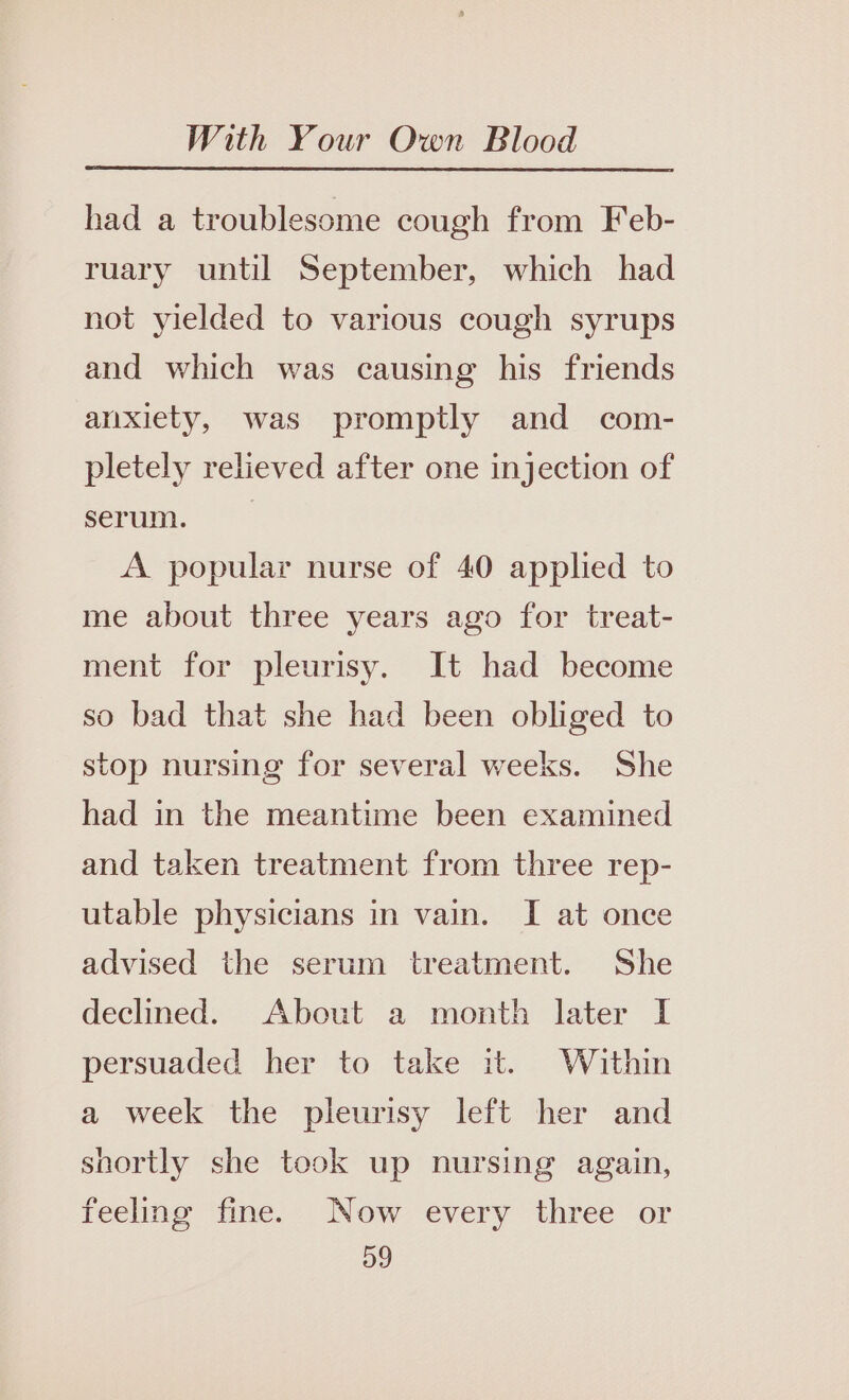 had a troublesome cough from Feb- ruary until September, which had not yielded to various cough syrups and which was causing his friends anxiety, was promptly and com- pletely relieved after one injection of serum, *~ A popular nurse of 40 applied to me about three years ago for treat- ment for pleurisy. It had become so bad that she had been obliged to stop nursing for several weeks. She had in the meantime been examined and taken treatment from three rep- utable physicians in vain. I at once advised the serum treatment. She declined. About a month later I persuaded her to take it. Within a week the pleurisy left her and shortly she took up nursing again, feeling fine. Now every three or D9