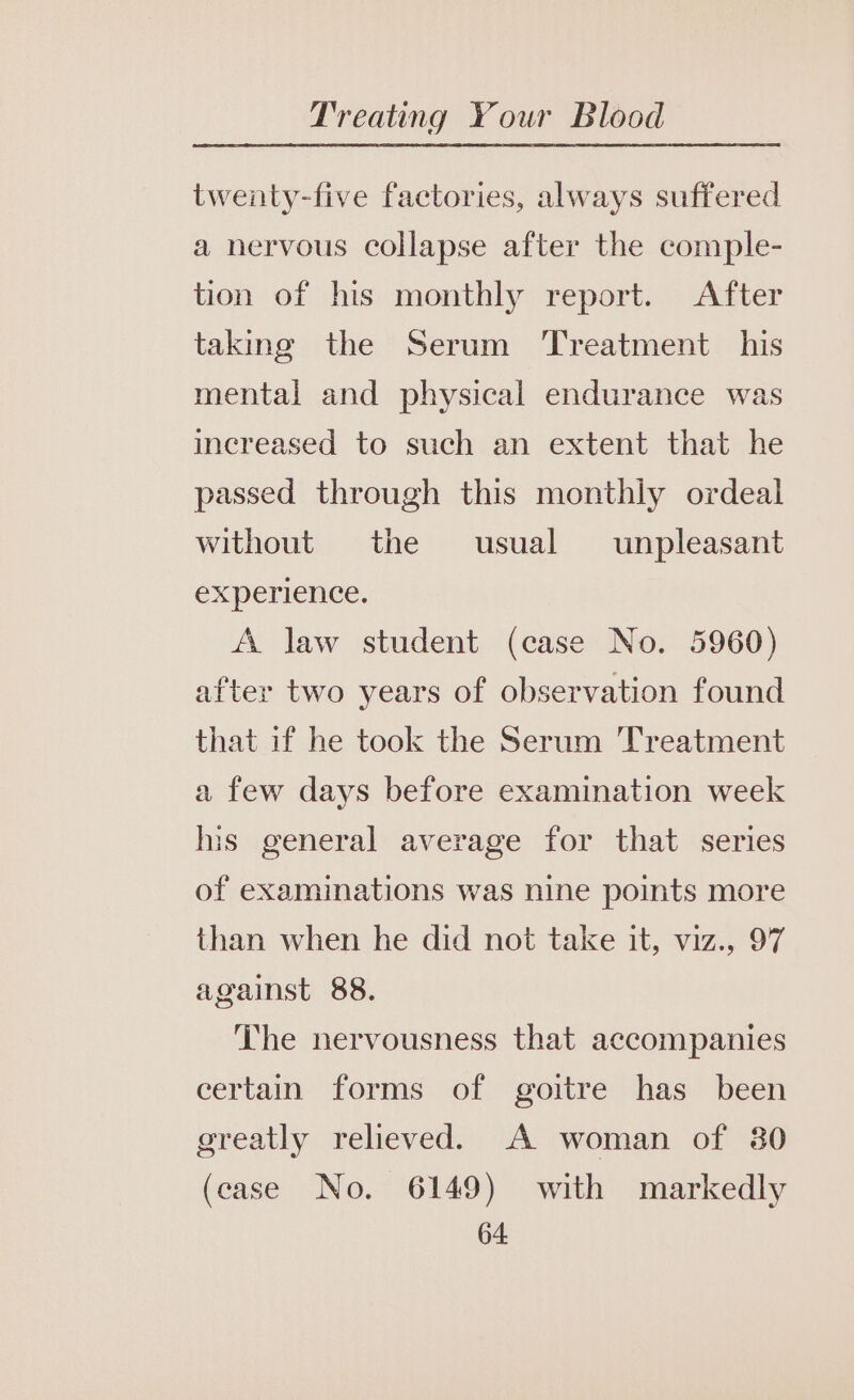 twenty-five factories, always suffered a nervous collapse after the comple- tion of his monthly report. After taking the Serum ‘Treatment his mental and physical endurance was increased to such an extent that he passed through this monthly ordeal without the usual unpleasant experience. A law student (case No. 5960) after two years of observation found that if he took the Serum Treatment a few days before examination week his general average for that series of examinations was nine points more than when he did not take it, viz., 97 against 88. The nervousness that accompanies certain forms of goitre has been greatly relieved. A woman of 30 (case No. 6149) with markedly