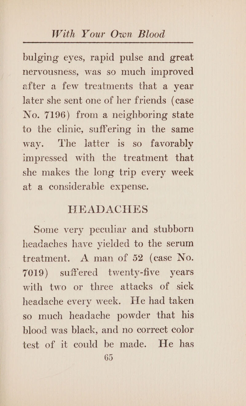 bulging eyes, rapid pulse and great nervousness, was so much improved after a few treatments that a year later she sent one of her friends (case No. 7196) from a neighboring state to the clinic, suffering in the same way. The latter is so favorably impressed with the treatment that she makes the long trip every week at a considerable expense. HEADACHES Some very peculiar and stubborn headaches have yielded to the serum treatment. A man of 52 (case No. 7019) suffered twenty-five years with two or three attacks of sick headache every week. He had taken so much headache powder that his blood was black, and no correct color test of it could be made. He has 05