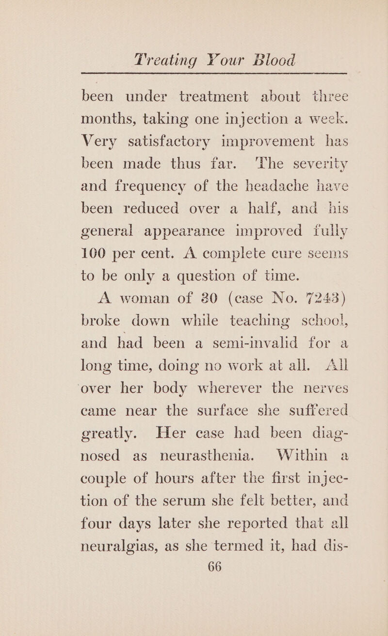 been under treatment about three months, taking one injection a week. Very satisfactory improvement has been made thus far. ‘The severity and frequency of the headache have been reduced over a half, and his general appearance improved fully 100 per cent. A complete cure seems to be only a question of time. A woman of 30 (case No. 7243) broke down while teaching school, and had been a semi-invalid for a long time, doing no work at all. All over her body wherever the nerves came near the surface she suffered greatly. Her case had been diag- nosed as neurasthenia. Within a couple of hours after the first injec- tion of the serum she felt better, and four days later she reported that all neuralgias, as she termed it, had dis-