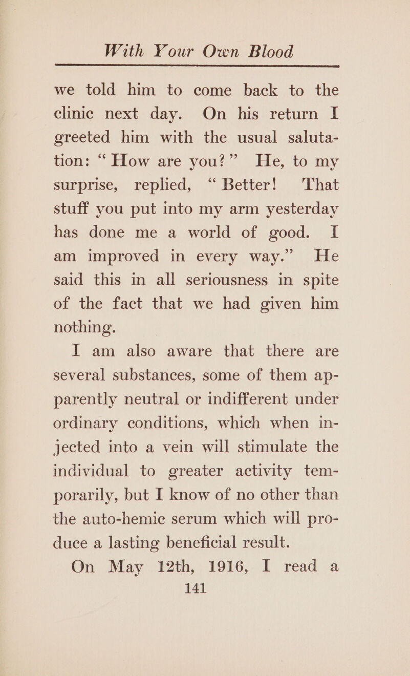 we told him to come back to the clinic next day. On his return I greeted him with the usual saluta- tion: “ How are you?” He, to my surprise, replied, “ Better! That stuff you put into my arm yesterday has done me a world of good. I am improved in every way.” He said this in all seriousness in spite of the fact that we had given him nothing. I am also aware that there are several substances, some of them ap- parently neutral or indifferent under ordinary conditions, which when in- jected into a vein will stimulate the individual to greater activity tem- porarily, but I know of no other than the auto-hemic serum which will pro- duce a lasting beneficial result. On May 12th, 1916, I read a