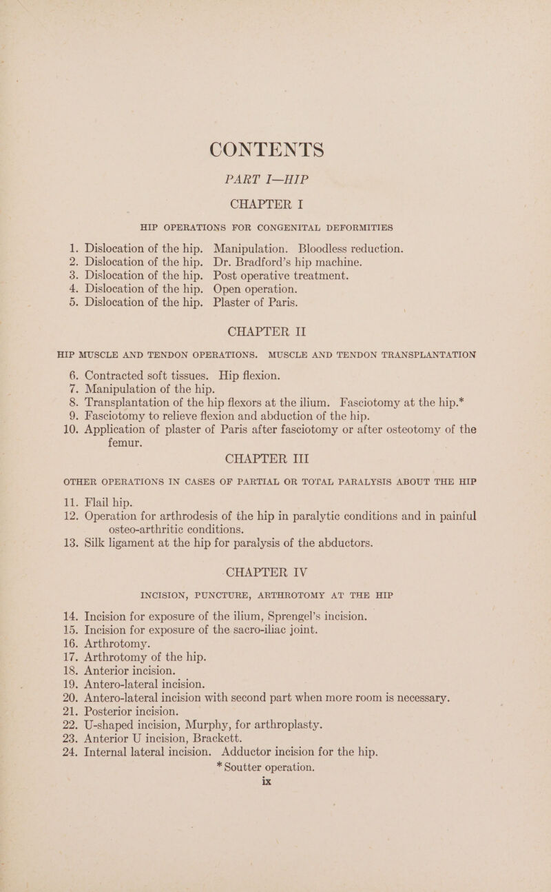 Ovum GC Ne CONTENTS PART IB Pe CHAPTER I HIP OPERATIONS FOR CONGENITAL DEFORMITIES CHAPTER II Contracted soft tissues. Hip flexion. Manipulation of the hip. Transplantation of the hip flexors at the ilium. Fasciotomy at the hip.* Fasciotomy to relieve flexion and abduction of the hip. Application of plaster of Paris after fasciotomy or after osteotomy of the femur. CHAPTER III Flail hip. Operation for arthrodesis of the hip in paralytic conditions and in painful osteo-arthritic conditions. Silk ligament at the hip for paralysis of the abductors. ‘CHAPTER IV INCISION, PUNCTURE, ARTHROTOMY AT THE HIP * Soutter operation.