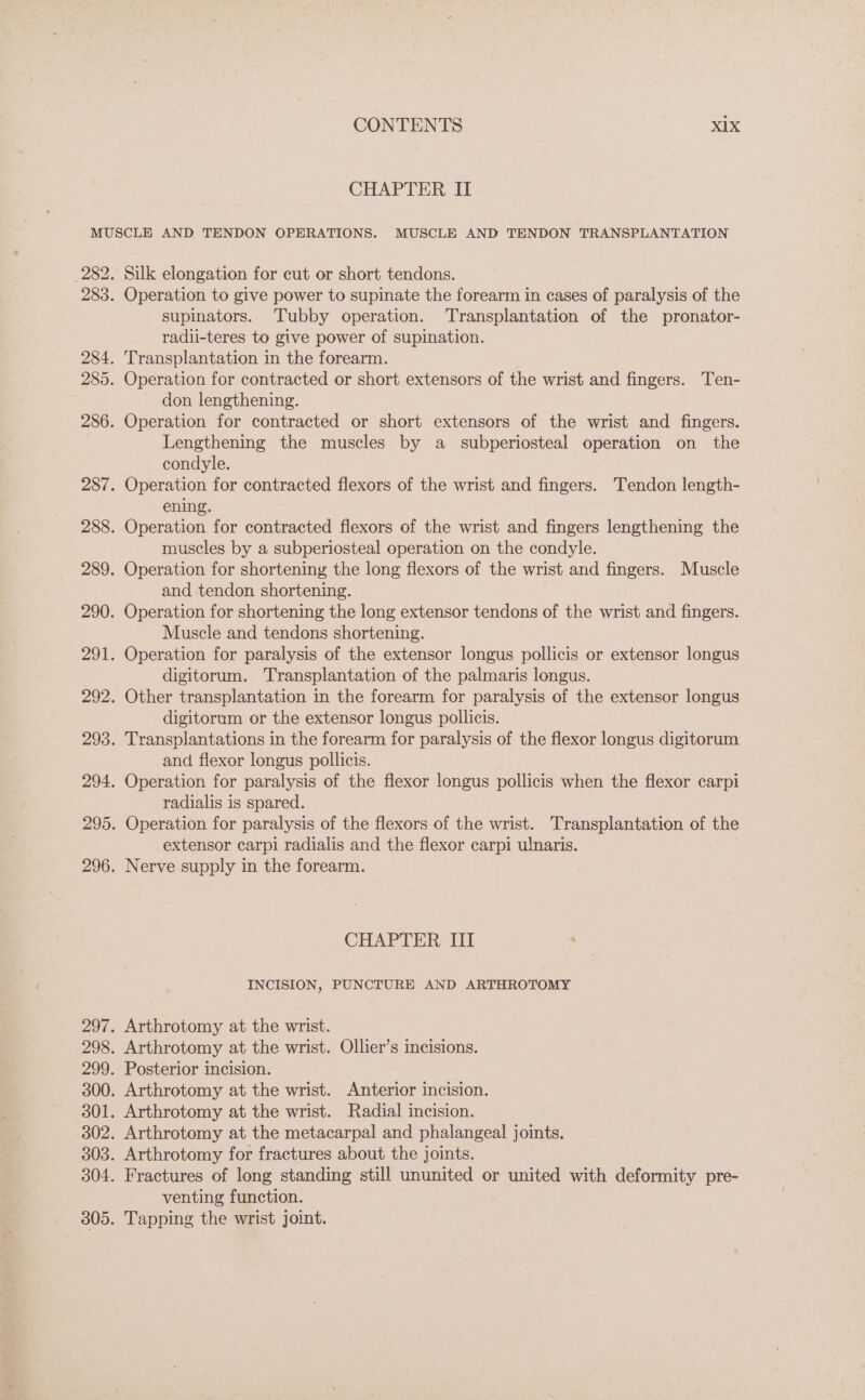 CHAPTER II Silk elongation for cut or short tendons. Operation to give power to supinate the forearm in cases of paralysis of the supinators.. Tubby operation. Transplantation of the pronator- radii-teres to give power of supination. Transplantation in the forearm. Operation for contracted or short extensors of the wrist and fingers. Ten- don lengthening. Operation for contracted or short extensors of the wrist and fingers. Lengthening the muscles by a _ subperiosteal operation on the condyle. Operation for contracted flexors of the wrist and fingers. Tendon length- ening. Operation for contracted flexors of the wrist and fingers lengthening the muscles by a subperiosteal operation on the condyle. Operation for shortening the long flexors of the wrist and more Muscle and tendon shortening. Operation for shortening the long extensor tendons of the wrist and fingers. Muscle and tendons shortening. Operation for paralysis of the extensor longus pollicis or extensor longus digitorum. Transplantation of the palmaris longus. Other transplantation in the forearm for paralysis of the extensor longus digitorum or the extensor longus pollicis. Transplantations in the forearm for paralysis of the flexor longus digitorum and flexor longus pollicis. Operation for paralysis of the flexor longus pollicis when the flexor carpi radialis is spared. Operation for paralysis of the flexors of the wrist. Transplantation of the extensor carpi radialis and the flexor carpi ulnaris. Nerve supply in the forearm. CHAPTER, Li INCISION, PUNCTURE AND ARTHROTOMY venting function.