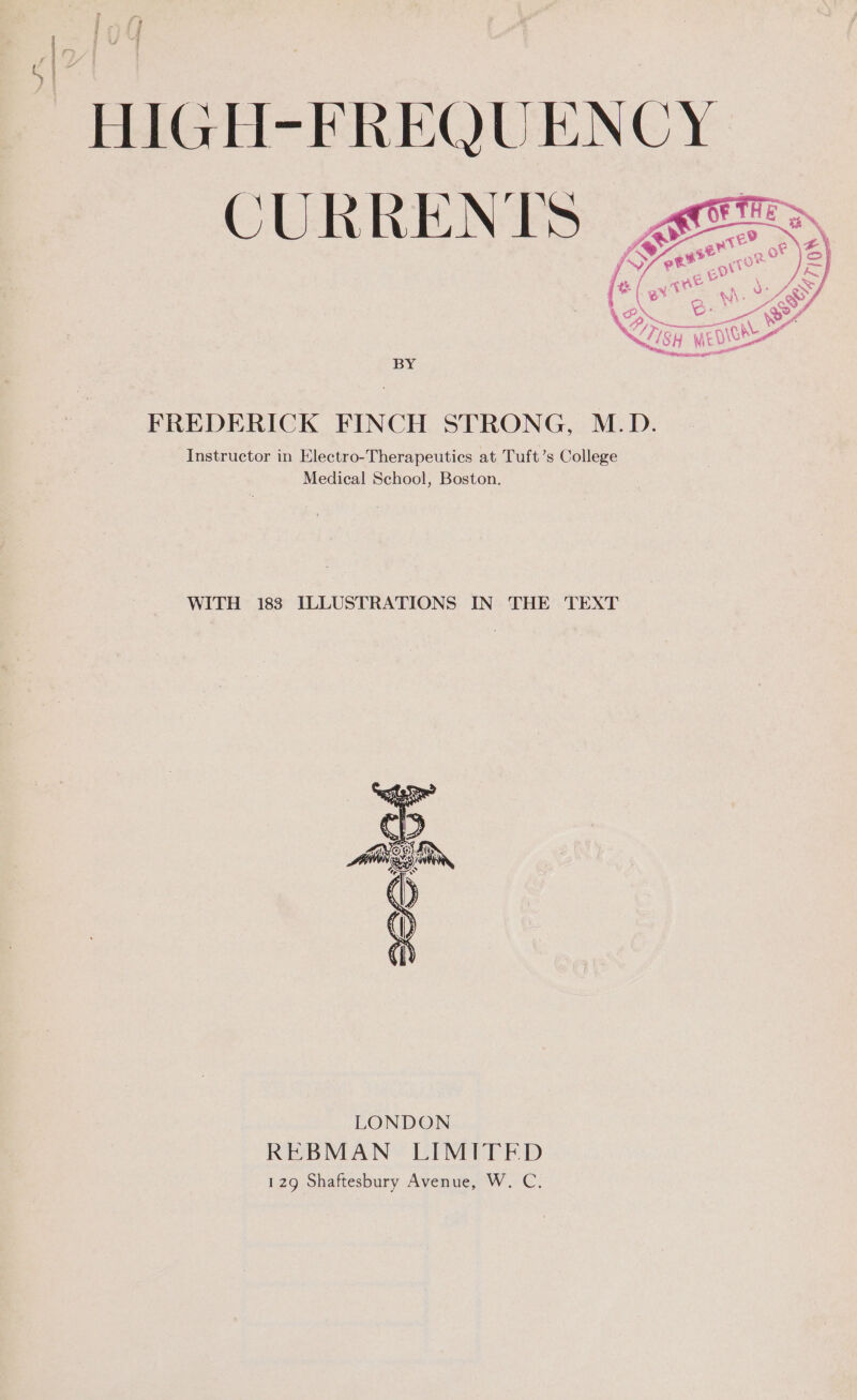 cae | an oa BY FREDERICK FINCH STRONG, M.D. Instructor in Electro-Therapeutics at Tuft’s College Medical School, Boston. WITH 183 ILLUSTRATIONS IN THE TEXT LONDON REBMAN LIMITED 129 Shaftesbury Avenue, W. C.