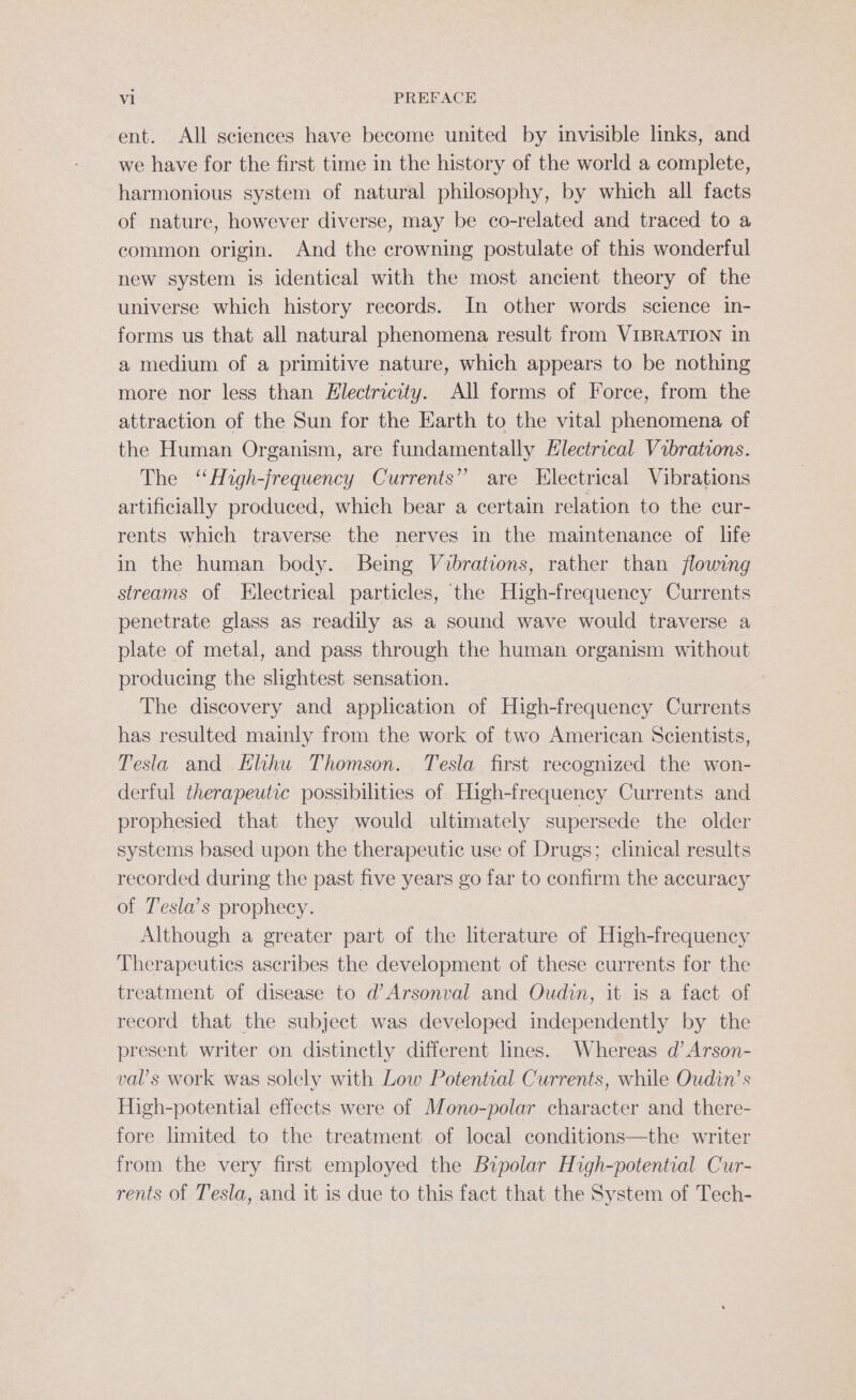 ent. All sciences have become united by invisible links, and we have for the first time in the history of the world a complete, harmonious system of natural philosophy, by which all facts of nature, however diverse, may be co-related and traced to a common origin. And the crowning postulate of this wonderful new system is identical with the most ancient theory of the universe which history records. In other words science in- forms us that all natural phenomena result from VIBRATION in a medium of a primitive nature, which appears to be nothing more nor less than Electricity. All forms of Force, from the attraction of the Sun for the Earth to the vital phenomena of the Human Organism, are fundamentally Electrical Vibrations. The ‘High-frequency Currents” are Electrical Vibrations artificially produced, which bear a certain relation to the cur- rents which traverse the nerves in the maintenance of life in the human body. Being Vibrations, rather than flowing streams of Electrical particles, ‘the High-frequency Currents penetrate glass as readily as a sound wave would traverse a plate of metal, and pass through the human organism without producing the slightest sensation. | The discovery and application of High-frequency Currents has resulted mainly from the work of two American Scientists, Tesla and Hlihu Thomson. Tesla first recognized the won- derful therapeutic possibilities of High-frequency Currents and prophesied that they would ultimately supersede the older systems based upon the therapeutic use of Drugs; clinical results recorded during the past five years go far to confirm the accuracy of Tesla’s prophecy. Although a greater part of the literature of High-frequency Therapeutics ascribes the development of these currents for the treatment of disease to d’Arsonval and Oudin, it is a fact of record that the subject was developed independently by the present writer on distinctly different lines. Whereas d’Arson- val’s work was solely with Low Potential Currents, while Oudin’s High-potential effects were of Mono-polar character and there- fore limited to the treatment of local conditions—the writer from the very first employed the Bipolar High-potential Cur- rents of Tesla, and it is due to this fact that the System of Tech-