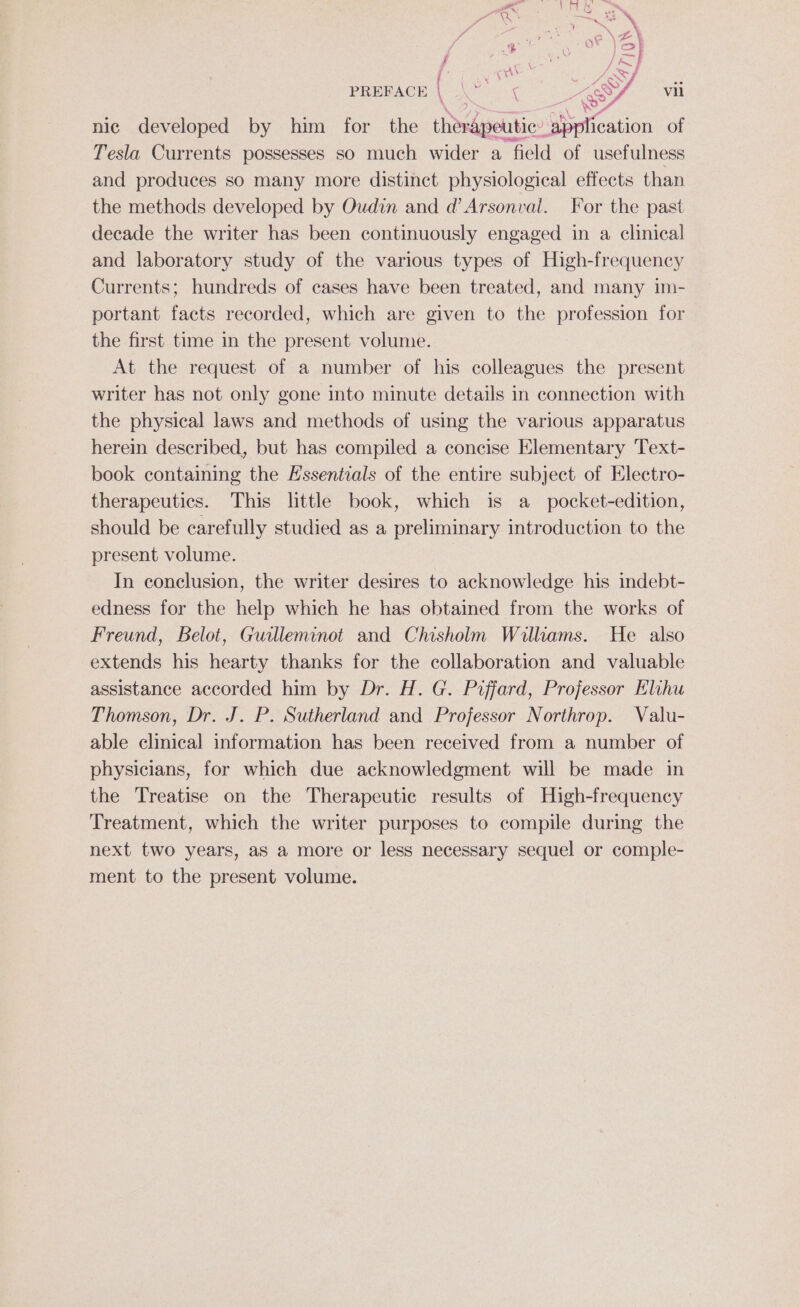 nic developed by him for the therapeutic: pplication of Tesla Currents possesses so much wider a field of usefulness and produces so many more distinct physiological effects than the methods developed by Oudin and d’Arsonval. For the past decade the writer has been continuously engaged in a clinical and laboratory study of the various types of High-frequency Currents; hundreds of cases have been treated, and many im- portant facts recorded, which are given to the profession for the first time in the present volume. At the request of a number of his colleagues the present writer has not only gone into minute details in connection with the physical laws and methods of using the various apparatus herein described, but has compiled a concise Elementary Text- book containing the Essentials of the entire subject of Electro- therapeutics. This little book, which is a_ pocket-edition, should be carefully studied as a preliminary introduction to the present volume. In conclusion, the writer desires to acknowledge his indebt- edness for the help which he has obtained from the works of Freund, Belot, Guilleminot and Chisholm Williams. He also extends his hearty thanks for the collaboration and valuable assistance accorded him by Dr. H. G. Poffard, Professor Elihu Thomson, Dr. J. P. Sutherland and Professor Northrop. Valu- able clinical information has been received from a number of physicians, for which due acknowledgment will be made in the Treatise on the Therapeutic results of High-frequency Treatment, which the writer purposes to compile during the next two years, as a more or less necessary sequel or comple- ment to the present volume.