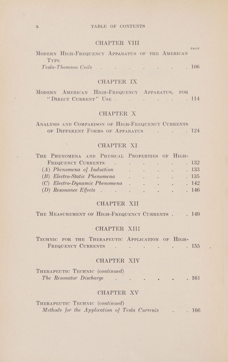 CHAPTER VIII PAGE Mopern HigH-FREQUENCY APPARATUS OF- THE AMERICAN TYPE Tesla-Thomson Coils : : : ‘ : : 7 LO6 CEA ie. ox MoperRN AMERICAN HiGH-FREQUENCY APPARATUS, FOR ‘‘DirEcT CURRENT” USE . , ; ~ 114 CHAPTER X ANALYSIS AND COMPARISON OF HIGH-FREQUENCY CURRENTS OF DIFFERENT FORMS OF APPARATUS . ; eT 14 CHAPT HR 3 Tur PHENOMENA AND PuysicaAL PROPERTIES OF HIGH- FREQUENCY CURRENTS , , 32 (A) Phenomena of Induction : : . £383 (B) Electro-Static Phenomena : : os (C) Electro-Dynamic Phenomena. : 3 Sapa? (D) Resonance Effects . : ; : . 146 CHAPTER. XII THE MEASUREMENT OF HIGH-FREQUENCY CURRENTS . = $49 CHAPTER XIill TECHNIC FOR THE THERAPEUTIC APPLICATION OF HIGH- FREQUENCY CURRENTS : ‘ 5 : : Poi 15.95) CHAPTER: X1V THERAPEUTIC TECHNIC (continued) The Resonator Discharge Rpt ites : é : 161 CHAP FER« XV THERAPEUTIC TECHNIC (continued) Methods for the Application of Tesla Currenis : . 166