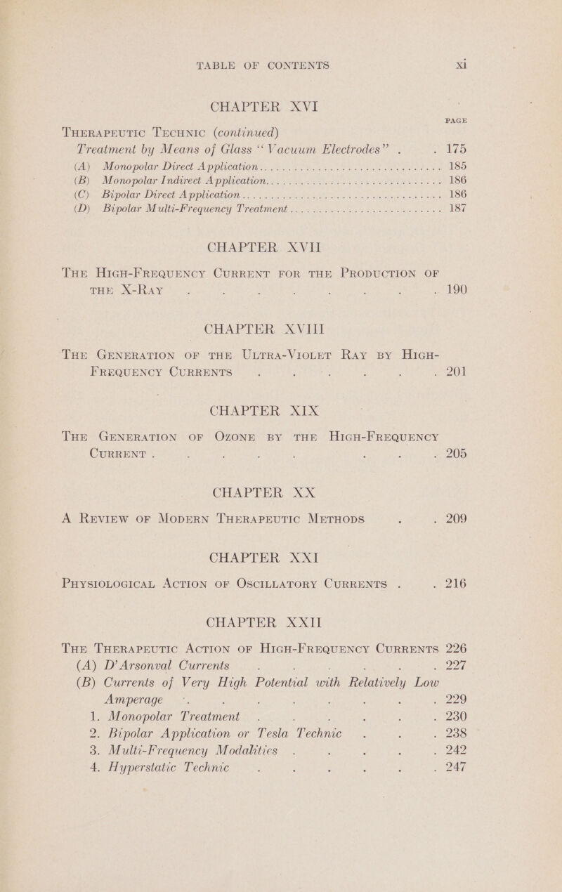 CHAPTER XVI THERAPEUTIC TECHNIC (continued) Treatment by Means of Glass ‘‘Vacuwm Electrodes” . AO Cay Mone polar Direct A ppieatie i Oro ks en SRE IS TT 185 UB). Mono polar Tndirees A pplrcation css on eek alae Meth tee Se 186 (ein oe DONUT OOF COLE DOILCOMMOMD 10 is whan tu S Uh ae Re Nhe ar clade atu 8 iinet 186 GD) Bipolar Mulsirequency JT rediment ooo ie so cages Cnet eee 187 CHAPTER: XVII Tur HicH-FREQUENCY CURRENT FOR THE PRODUCTION OF THE X-RAY ; : : : : : LATOR CHAPTER XVill ‘THE GENERATION OF THE ULTRA-VIOLET Ray By HIGH- FREQUENCY CURRENTS ; : 5) f : eae (a CHAPTER XIX THE GENERATION OF OZONE BY THE HIGH-FREQUENCY CURRENT . j : . 205 CHAPTER XX A REVIEW OF MODERN THERAPEUTIC METHODS : 2 DOQQ CEU Tin SX. PHYSIOLOGICAL ACTION OF OSCILLATORY CURRENTS . A216 CHAP TBR: Xoxtt THe THERAPEUTIC ACTION OF HIGH-FREQUENCY CURRENTS 226 (A) D’Arsonval Currents : Ry (B) Currents of Very mS Potential ee Relatively Low Amperage .. ; 35) Ke Monopolar Rrentient . 200 2. Bipolar Application or Tesla eee ; ; . 288 3. Multi-Frequency Modalities . ‘ : : . 242 4. Hyperstatic Technic : ; : ; iv Zan