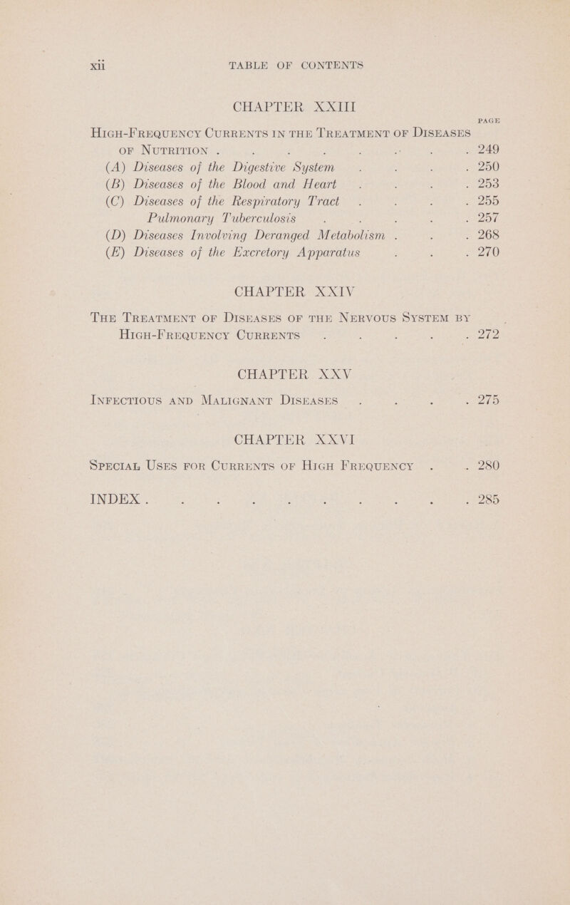 CHAP TER Sex Ty PAGE HicH-FREQUENCY CURRENTS IN THE TREATMENT OF DISEASES OF NUTRITION . ; i . 249 (A) Diseases of the Digi Sake 5 . 250 (B) Diseases of the Blood and Heart . oe (C) Diseases of the Respiratory Tract — . OG Pulmonary Tuberculosis : : LEQ F (D) Diseases Involiing Deranged Metabotiam : . 268 (EH) Diseases of the Eacretory Apparatus ; 250 CHAPTER (XX. Tue TREATMENT OF DISEASES OF THE NERVOUS SYSTEM BY . HigH-FREQUENCY CURRENTS : : : 3 fee CHAPTER XXV INFECTIOUS AND MALIGNANT DISEASES ; : 2 27 CHAPTER. XXXVI SPECIAL USES FOR CURRENTS OF HiGH FREQUENCY . S280 INDEX . P , : : : ‘ : go Oo