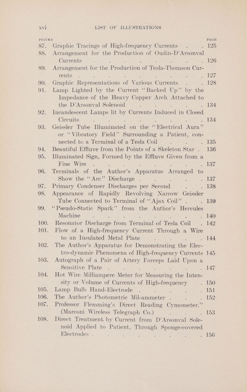FIGURE 87. Graphic Tracings of High-frequency Currents 88. Arrangement for the Production of Oudin-D’Arsonval Currents 89. Arrangement for the Produdion: of ee oneen Cie: rents 90. Graphic Reopen iene : venus Giants 91. Lamp Lighted by the Current ‘Backed Up” by Are Impedance of the Heavy Copper Arch Attached to the D’Arsonval Solenoid 92. Incandescent Lamps lit by Currents dated in Closed Circuits 93. ceaoe Tube [huannated on the (claeaeienl ica r “Vibratory Field” Surrounding a Patient, con- a to a Terminal of a Tesla Coil 94. Beautiful Effluve from the Points of a Skeleton Star : 95. Illuminated Sign, Formed by the Effluve Given from a : Fine Wire : 96. Terminals of the Author s Apacs Knee ie Show the “Arc” Discharge 97. Primary Condenser Discharges per Soepnik 98. Appearance of Rapidly Revolving Narrow ae Tube Connected to Terminal of ‘‘ Ajax Coil” . 99. ‘‘Pseudo-Static Spark” from the Author’s Hercules Machine 100. Resonator Deilare fei Perineal a Tesla Coil 101. Flow of a High-frequency Current Through a Wire to an Insulated Metal Plate 102. The Author’s Apparatus for Denoustmdine the Bilée- tro-dynamic Phenomena of High-frequency Currents 103. Autograph of a Pair of Artery Forceps Laid Upon a Sensitive Plate 104. Hot Wire Milliampere Meter for’! Menserine the tien: sity or Volume of Currents of High-frequency 105. Lamp Bulb Hand-Electrode 106. The Author’s Photometric Mil-ammeter . ; 107. Professor Flemming’s Direct Reading Cymometer.” (Marconi Wireless Telegraph Co.) 108. Direct Treatment by Current from D’Arsony al Sale noid Applied to Patient, Through Sponge-covered Electrodes .