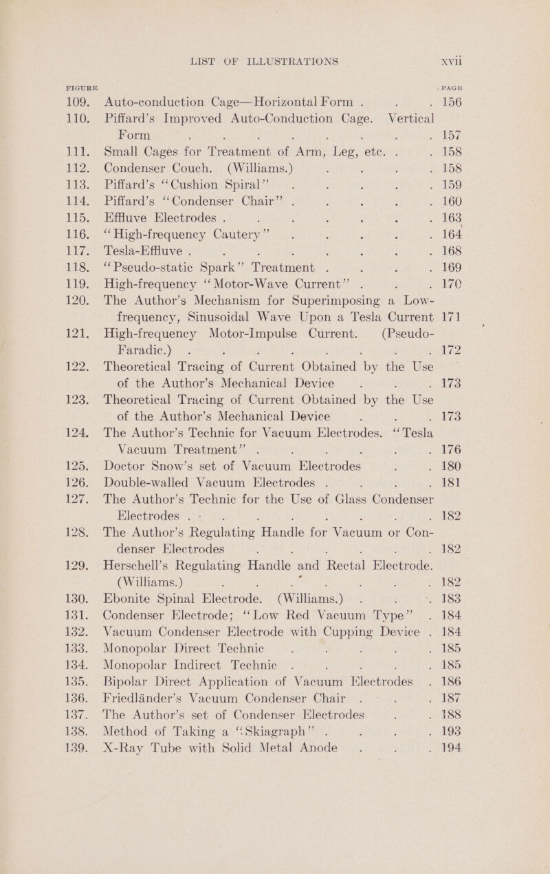 LOO. EG, BEY: 112. 113. 114. liga ELC: Ae 7 &lt; 118. 119. 120. IPAS LIST OF ILLUSTRATIONS Auto-conduction Cage—Horizontal Form . Piffard’s Improved Auto-Conduction Cage. Vertical Form Small Cages for Petincnd of sileragh chee. ete. Condenser Couch. (Williams.) Piffard’s ‘Cushion Spiral” Piffard’s “‘Condenser Chair’ Effluve Electrodes . “High-frequency Cautery ”’ Tesla-Effluve . ‘‘Pseudo-static Spark” testi cn High-frequency ‘‘ Motor-Wave Current”’ The Author’s Mechanism for Superimposing a Low- frequency, Sinusoidal Wave Upon a Tesla Current High-frequency Motor-Impulse Current. (Pseudo- Faradic.) Theoretical erage of Gument Ohtaided ioe the Ue of the Author’s Mechanical Device Theoretical Tracing of Current Obtained by the es of the Author’s Mechanical Device ; The Author’s Technic for Vacuum Electrodes. ‘Tesla Vacuum Treatment” Doctor Snow’s set of Vacuum Hicanodes Double-walled Vacuum Electrodes . The Author’s Technic for the Use of Glass Gduditiser Electrodes . The Author’s emulnting: Hardie foe Wyse uui or en denser Electrodes | Herschell’s Regulating Handle and Bectal Blectrode: (Williams. ) Ebonite Spinal Flsctrode: (Williams): Condenser Electrode; ‘Low Red Vacuum pe Vacuum Condenser Electrode with Cupping Device . Monopolar Direct Technic Monopolar Indirect Technic Bipolar Direct Application of Vacuum leetrodes Friedlander’s Vacuum Condenser Chair The Author’s set of Condenser Electrodes Method of Taking a ‘“Skiagraph”’ X-Ray Tube with Solid Metal Anode Xvi fi 4 173 181 182 182 184