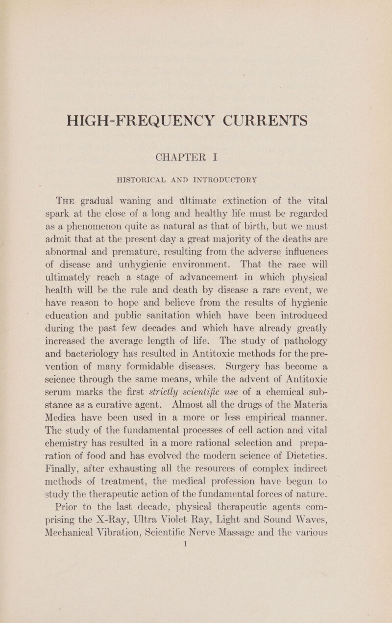 CHAPTER | HISTORICAL AND INTRODUCTORY THE gradual waning and ultimate extinction of the vital spark at the close of a long and healthy hfe must be regarded as a phenomenon quite as natural as that of birth, but we must admit that at the present day a great majority of the deaths are abnormal and premature, resulting from the adverse influences of disease and unhygienic environment. That the race will ultimately reach a stage of advancement in which physical health will be the rule and death by disease a rare event, we have reason to hope and believe from the results of hygienic education and public sanitation which have been introduced during the past few decades and which have already greatly increased the average length of life. The study of pathology and bacteriology has resulted in Antitoxic methods for the pre- vention of many formidable diseases. Surgery has become a science through the same means, while the advent of Antitoxic serum marks the first strictly scientific use of a chemical sub- stance as a curative agent. Almost all the drugs of the Materia Medica have been used in a more or less empirical manner. The study of the fundamental processes of cell action and vital chemistry has resulted in a more rational selection and prepa- ration of food and has evolved the modern science of Dietetics. Finally, after exhausting all the resources of complex indirect methods of treatment, the medical profession have begun to study the therapeutic action of the fundamental forces of nature. Prior to the last decade, physical therapeutic agents com- prising the X-Ray, Ultra Violet Ray, Light and Sound Waves, Mechanical Vibration, Scientific Nerve Massage and the various