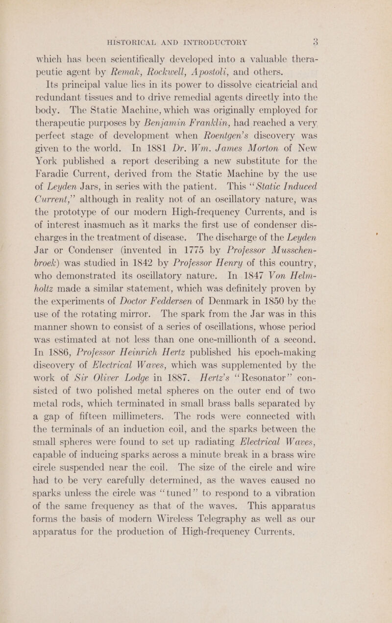 which has been scientifically developed into a valuable thera- peutic agent by Remak, Rockwell, Apostoli, and others. Its principal value hes in its power to dissolve cicatricial and redundant tissues and to drive remedial agents directly into the body. The Static Machine, which was originally employed for therapeutic purposes by Benjamin Franklin, had reached a very perfect stage of development when Roentgen’s discovery was given to the world. In 1881 Dr. Wm. James Morton of New York published a report describing a new substitute for the Faradie Current, derived from the Static Machine by the use of Leyden Jars, in series with the patient. This “Static Induced Current,’ although in reality not of an oscillatory nature, was the prototype of our modern High-frequency Currents, and 1s of interest inasmuch as it marks the first use of condenser dis- charges in the treatment of disease. The discharge of the Leyden Jar or Condenser (invented in 1775 by Projessor Musschen- broek) was studied in 1842 by Projessor Henry of this country, who demonstrated its oscillatory nature. In 1847 Von Helm- holtz made a similar statement, which was definitely proven by the experiments of Doctor Feddersen of Denmark in 1850 by the use of the rotating mirror. The spark from the Jar was in this manner shown to consist of a series of oscillations, whose period was estimated at not less than one one-millionth of a second. In 1886, Projessor Heinrich Hertz published his epoch-making discovery of Hlectrical Waves, which was supplemented by the work of Sir Oliver Lodge in 1887. Hertz’s “ Resonator” con- sisted of two polished metal spheres on the outer end of two metal rods, which terminated in small brass balls separated by a gap of fifteen millimeters. The rods were connected with the terminals of an induction coil, and the sparks between the small spheres were found to set up radiating Electrical Waves, capable of inducing sparks across a minute break in a brass wire circle suspended near the coil. The size of the circle and wire had to be very carefully determined, as the waves caused no sparks unless the circle was ‘“‘tuned” to respond to a vibration of the same frequency as that of the waves. This apparatus forms the basis of modern Wireless Telegraphy as well as our apparatus for the production of High-frequency Currents.