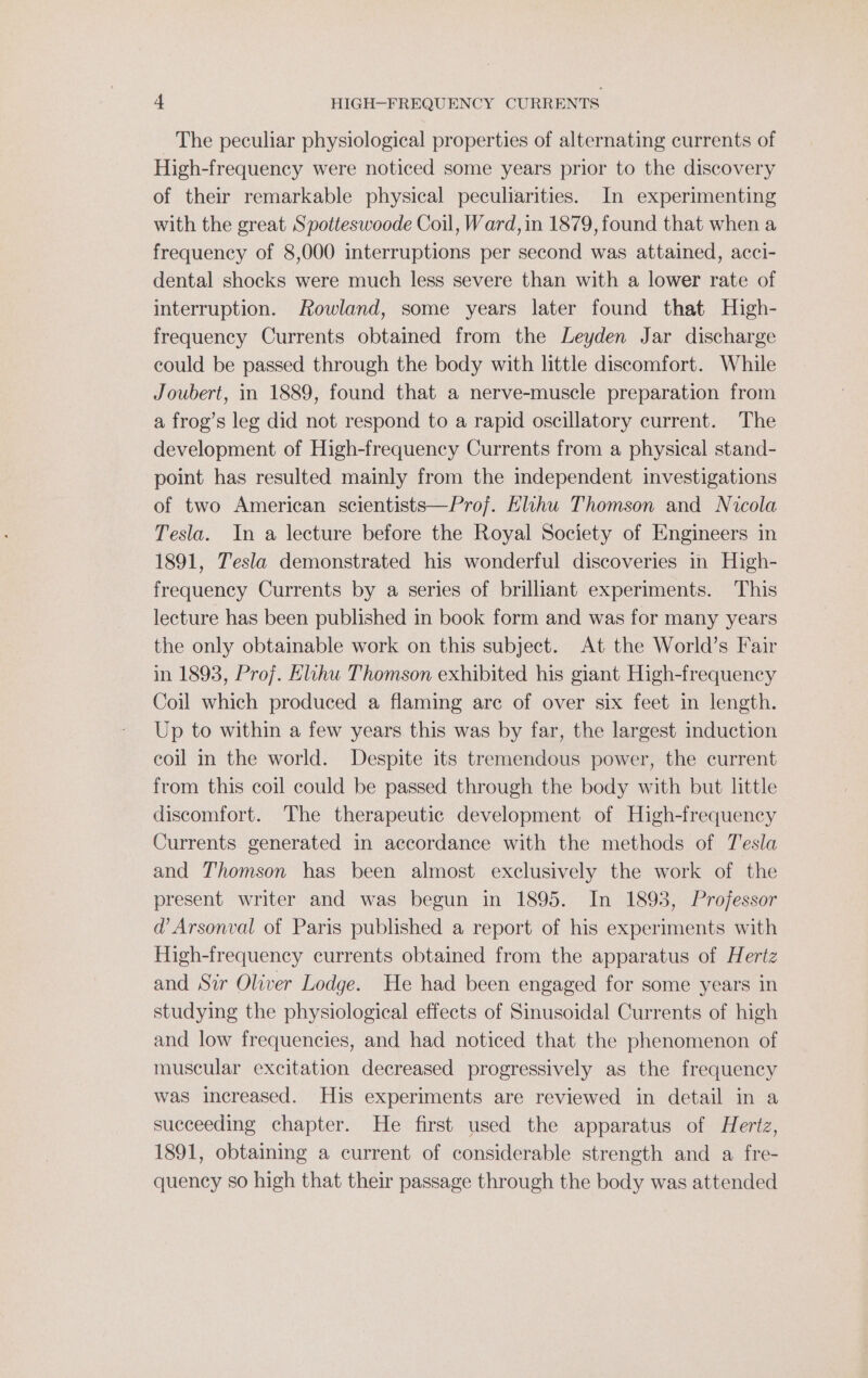The peculiar physiological properties of alternating currents of High-frequency were noticed some years prior to the discovery of their remarkable physical peculiarities. In experimenting with the great Spotteswoode Coil, Ward, in 1879, found that when a frequency of 8,000 interruptions per second was attained, acci- dental shocks were much less severe than with a lower rate of interruption. Rowland, some years later found that High- frequency Currents obtained from the Leyden Jar discharge could be passed through the body with little discomfort. While Joubert, in 1889, found that a nerve-muscle preparation from a frog’s leg did not respond to a rapid oscillatory current. The development of High-frequency Currents from a physical stand- point has resulted mainly from the independent investigations of two American scientists—Prof. Elihu Thomson and Nicola Tesla. In a lecture before the Royal Society of Engineers in 1891, Tesla demonstrated his wonderful discoveries in High- frequency Currents by a series of brilliant experiments. This lecture has been published in book form and was for many years the only obtainable work on this subject. At the World’s Fair in 1893, Proj. Eihu Thomson exhibited his giant High-frequency Coil which produced a flaming are of over six feet in length. Up to within a few years this was by far, the largest induction coil in the world. Despite its tremendous power, the current from this coil could be passed through the body with but little discomfort. The therapeutic development of High-frequency Currents generated in accordance with the methods of Tesla and Thomson has been almost exclusively the work of the present writer and was begun in 1895. In 1893, Professor d@’ Arsonval of Paris published a report of his experiments with High-frequency currents obtained from the apparatus of Hertz and Sir Oliver Lodge. He had been engaged for some years in studying the physiological effects of Sinusoidal Currents of high and low frequencies, and had noticed that the phenomenon of muscular excitation decreased progressively as the frequency was increased. His experiments are reviewed in detail in a succeeding chapter. He first used the apparatus of Hertz, 1891, obtaining a current of considerable strength and a fre- quency so high that their passage through the body was attended