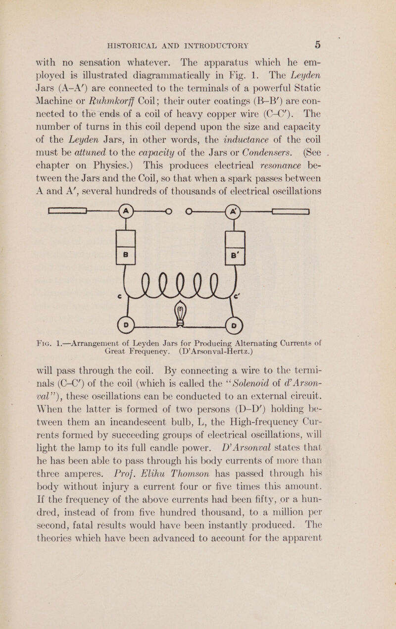 with no sensation whatever. The apparatus which he em- ployed is illustrated diagrammatically in Fig. 1. The Leyden Jars (A-A’) are connected to the terminals of a powerful Static Machine or Ruhmkorff Coil; their outer coatings (B—B’) are con- nected to the ends. of a coil of heavy copper wire (C-C’). The | number of turns in this coil depend upon the size and capacity of the Leyden Jars, in other words, the inductance of the coil must be attuned to the capacity of the Jars or Condensers. (See . chapter on Physics.) This produces electrical resonance be- tween the Jars and the Coil, so that when a spark passes between A and A’, several hundreds of thousands of electrical oscillations Fie. 1.—Arrangement of Leyden Jars for Producing Alternating Currents of Great Frequency. (D’Arsonval-Hertz.) will pass through the coil. By connecting a wire to the termi- nals (C-C’) of the coil (which is called the ‘‘ Solenoid of d Arson- val’’), these oscillations can be conducted to an external circuit. When the latter is formed of two persons (D-D’) holding be- tween them an incandescent bulb, L, the High-frequency Cur- rents formed by succeeding groups of electrical oscillations, will light the lamp to its full candle power. D’Arsonval states that he has been able to pass through his body currents of more than three amperes. Prof. Elihu Thomson has passed through his body without injury a current four or five times this amount. If the frequency of the above currents had been fifty, or a hun- dred, instead of from five hundred thousand, to.a million per second, fatal results would have been instantly produced. The theories which have been advanced to account for the apparent