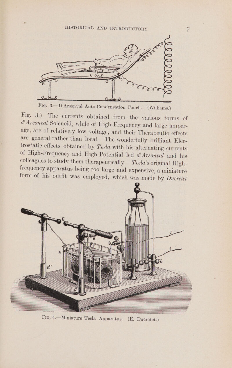 oH | CS; Fie. 3.—D’Arsonval Auto-Condensation Couch. (Williams.) Fig. 3.) The currents obtained from the various forms of d’ Arsonval Solenoid, while of High-Frequency and large amper- age, are of relatively low voltage, and their T herapeutic effects are general rather than local. The wonderfully brilliant Elec- trostatic effects obtained by Tesla with his alternating currents of High-Frequency and High Potential led d@’Arsonval and his colleagues to study them therapeutically. T'esla’s original High- frequency apparatus being too large and expensive, a miniature form of his outfit was employed, which was made by Ducretet Fig. 4.—Miniature Tesla Apparatus. (E. Ducretet.)
