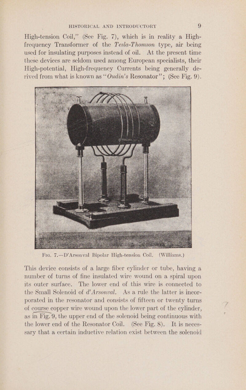 High-tension Coil,” (See Fig. 7), which is in reality a High- frequency Transformer of the Tesla-Thomson type, air being used for insulating purposes instead of oil. At the present time these devices are seldom used among European specialists, their High-potential, High-frequency Currents being generally de- rived from what is known as ‘‘Oudin’s Resonator”; (See Fig. 9). This device consists of a large fiber cylinder or tube, having a number of turns of fine insulated wire wound on a spiral upon its outer surface. The lower end of this wire is connected to the Small Solenoid of d’Arsonval. As a rule the latter is incor- porated in the resonator and consists of fifteen or twenty turns of course copper wire wound upon the lower part of the cylinder, as in Fig. 9, the upper end of the solenoid being continuous with the lower end of the Resonator Coil. (See Fig. 8). It is neces- sary that a certain inductive relation exist between the solenoid