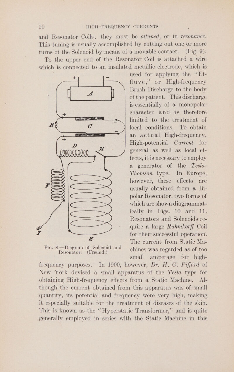 and Resonator Coils; they must be attuned, or in resonance. This tuning is usually accomplished by cutting out one or more turns of the Solenoid by means of a movable contact. (Tig. 9). To the upper end of the Resonator Coil is attached a wire which is connected to an insulated metallic electrode, which is used for applying the “ Ef- fluve,” or High-frequency ee eal Brush Discharge to the body of the patient. This discharge is essentially of a monopolar + character and is_ therefore ———- limited to the treatment of B&lt; Cc _ j local conditions. To obtain SS an actual High-frequency, D | High-potential Current for ANONaONaNNL KE general as well as local ef- fects, it is necessary to employ a generator of the Tesla- = Thomson type. In Europe, — however, these effects are = usually obtained from a Bi- polar Resonator, two forms of which are shown diagrammat- ically: in “Figs. 10: and 11, Resonators and Solenoids re- quire a large Ruhmkorff Coil for their successful operation. The current from Static Ma- chines was regarded as of too small amperage for high- frequency purposes. In 1900, however, Dr. H. G. Piffard of New York devised a small apparatus of the Tesla type for obtaining High-frequency effects from a Static Machine. Al- though the current obtained from this apparatus was of small quantity, its potential and frequency were very high, making it especially suitable for the treatment of diseases of the skin. This is known as the ‘“‘Hyperstatic Transformer,” and is quite generally employed in series with the Static Machine in this H ” ft Wh) Fie. 8.—Diagram of Solenoid and Resonator. (Freund.)