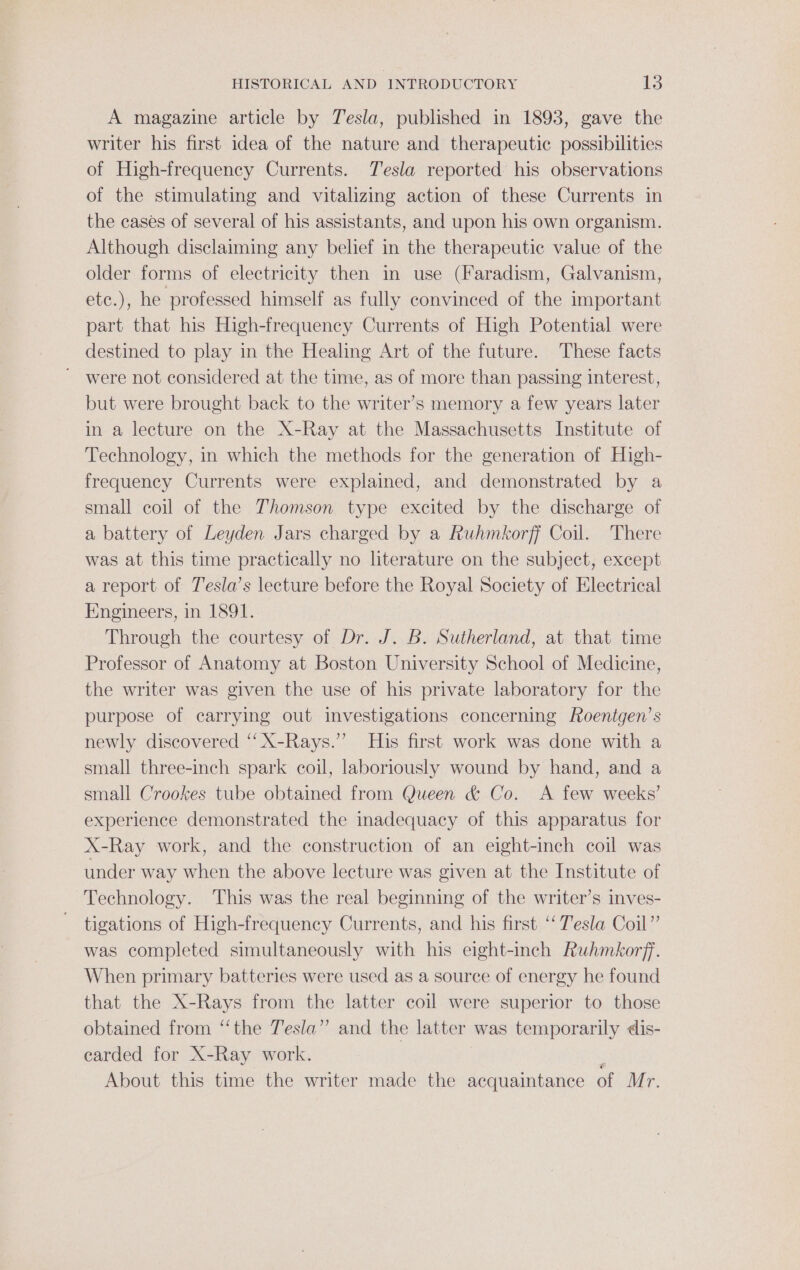 A magazine article by Tesla, published in 1898, gave the writer his first idea of the nature and therapeutic possibilities of High-frequency Currents. Tesla reported his observations of the stimulating and vitalizing action of these Currents in the cases of several of his assistants, and upon his own organism. Although disclaiming any belief in the therapeutic value of the older forms of electricity then in use (Faradism, Galvanism, etc.), he professed himself as fully convinced of the important part that his High-frequency Currents of High Potential were destined to play in the Healing Art of the future. These facts ~ were not considered at the time, as of more than passing interest, but were brought back to the writer’s memory a few years later in a lecture on the X-Ray at the Massachusetts Institute of Technology, in which the methods for the generation of High- frequency Currents were explained, and demonstrated by a small coil of the Thomson type excited by the discharge of a battery of Leyden Jars charged by a Ruhmkorff Coil. There was at this time practically no literature on the subject, except a report of Jesla’s lecture before the Royal Society of Electrical Engineers, in 1891. Through the courtesy of Dr. J. B. Sutherland, at that time Professor of Anatomy at Boston University School of Medicine, the writer was given the use of his private laboratory for the purpose of carrying out investigations concerning Roentgen’s newly discovered ‘‘X-Rays.’’ His first work was done with a small three-inch spark coil, laboriously wound by hand, and a small Crookes tube obtained from Queen &amp; Co. A few weeks’ experience demonstrated the inadequacy of this apparatus for X-Ray work, and the construction of an eight-inch coil was under way when the above lecture was given at the Institute of Technology. This was the real beginning of the writer’s inves- tigations of High-frequency Currents, and his first ‘‘ T’esla Coil” was completed simultaneously with his eight-inch Ruhmkorff. When primary batteries were used as a source of energy he found that the X-Rays from the latter coil were superior to those obtained from “the Tesla” and the latter was temporarily dis- earded for X-Ray work. ‘ About this time the writer made the acquaintance of Mr.