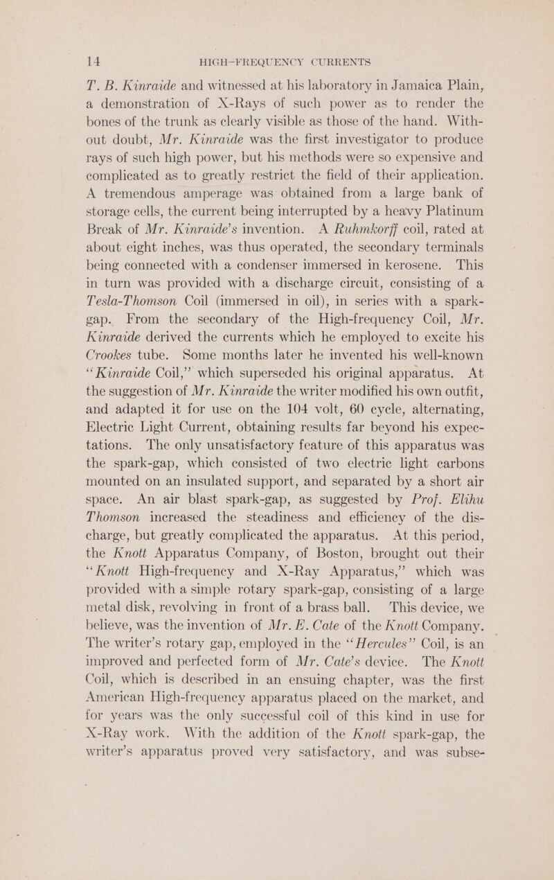 T. B. Kinraide and witnessed at his laboratory in Jamaica Plain, a demonstration of X-Rays of such power as to render the bones of the trunk as clearly visible as those of the hand. With- out doubt, Mr. Kinraide was the first investigator to produce rays of such high power, but his methods were so expensive and complicated as to greatly restrict the field of their application. A tremendous amperage was’ obtained from a large bank of storage cells, the current being interrupted by a heavy Platinum Break of Mr. Kinraide’s invention. A Ruhmkorff coil, rated at about eight inches, was thus operated, the secondary terminals being connected with a condenser immersed in kerosene. This in turn was provided with a discharge circuit, consisting of a Tesla-Thomson Coil (immersed in oil), in series with a spark- gap. From the secondary of the High-frequency Coil, Mr. Kinraide derived the currents which he employed to excite his Crookes tube. Some months later he invented his well-known ‘Kinraide Coil,’ which superseded his original apparatus. At the suggestion of Mr. Kinraide the writer modified his own outfit, and adapted it for use on the 104 volt, 60 cycle, alternating, Electric Light Current, obtaining results far beyond his expec- tations. The only unsatisfactory feature of this apparatus was the spark-gap, which consisted of two electric light carbons mounted on an insulated support, and separated by a short air space. An air blast spark-gap, as suggested by Prof. Elihu Thomson increased the steadiness and efficiency of the dis- charge, but greatly complicated the apparatus. At this period, the Knott Apparatus Company, of Boston, brought out their “Knott High-frequency and X-Ray Apparatus,” which was provided with a simple rotary spark-gap, consisting of a large metal disk, revolving in front of a brass ball. This device, we believe, was the invention of Mr. /. Cate of the Knott Company. — The writer’s rotary gap, employed in the ‘‘ Hercules” Coil, is an improved and perfected form of Mr. Cate’s device. The Knott Coil, which is described in an ensuing chapter, was the first American High-frequency apparatus placed on the market, and for years was the only successful coil of this kind in use for X-Ray work. With the addition of the Knott spark-gap, the writer’s apparatus proved very satisfactory, and was subse-