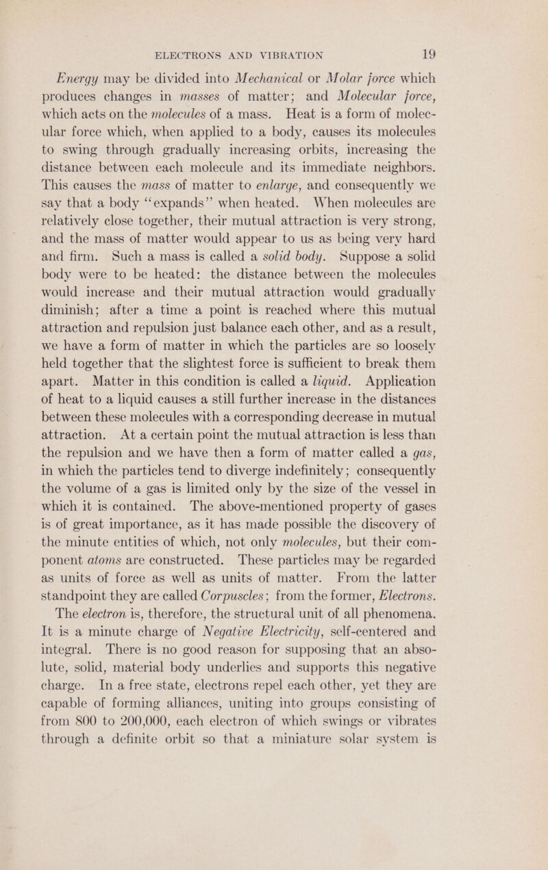 Energy may be divided into Mechanical or Molar force which produces changes in masses of matter; and Molecular jorce, which acts on the molecules of a mass. Heat is a form of molec- ular force which, when applied to a body, causes its molecules to swing through gradually increasing orbits, increasing the distance between each molecule and its immediate neighbors. This causes the mass of matter to enlarge, and consequently we say that a body “‘expands”’ when heated. When molecules are relatively close together, their mutual attraction is very strong, and the mass of matter would appear to us as being very hard and firm. Such a mass is called a solid body. Suppose a solid body were to be heated: the distance between the molecules would increase and their mutual attraction would gradually diminish; after a time a point is reached where this mutual attraction and repulsion just balance each other, and as a result, we have a form of matter in which the particles are so loosely held together that the slightest force is sufficient to break them apart. Matter in this condition is called a liquid. Application of heat to a liquid causes a still further increase in the distances between these molecules with a corresponding decrease in mutual attraction. At a certain point the mutual attraction is less than the repulsion and we have then a form of matter called a gas, in which the particles tend to diverge indefinitely; consequently the volume of a gas is limited only by the size of the vessel in which it is contained. The above-mentioned property of gases is of great importance, as it has made possible the discovery of the minute entities of which, not only molecules, but their com- ponent atoms are constructed. These particles may be regarded as units of force as well as units of matter. From the latter standpoint they are called Corpuscles; from the former, Electrons. The electron is, therefore, the structural unit of all phenomena. It is a minute charge of Negative Hlectricity, self-centered and integral. There is no good reason for supposing that an abso- lute, solid, material body underlies and supports this negative charge. In a free state, electrons repel each other, yet they are capable of forming alliances, uniting into groups consisting of from 800 to 200,000, each electron of which swings or vibrates through a definite orbit so that a miniature solar system is