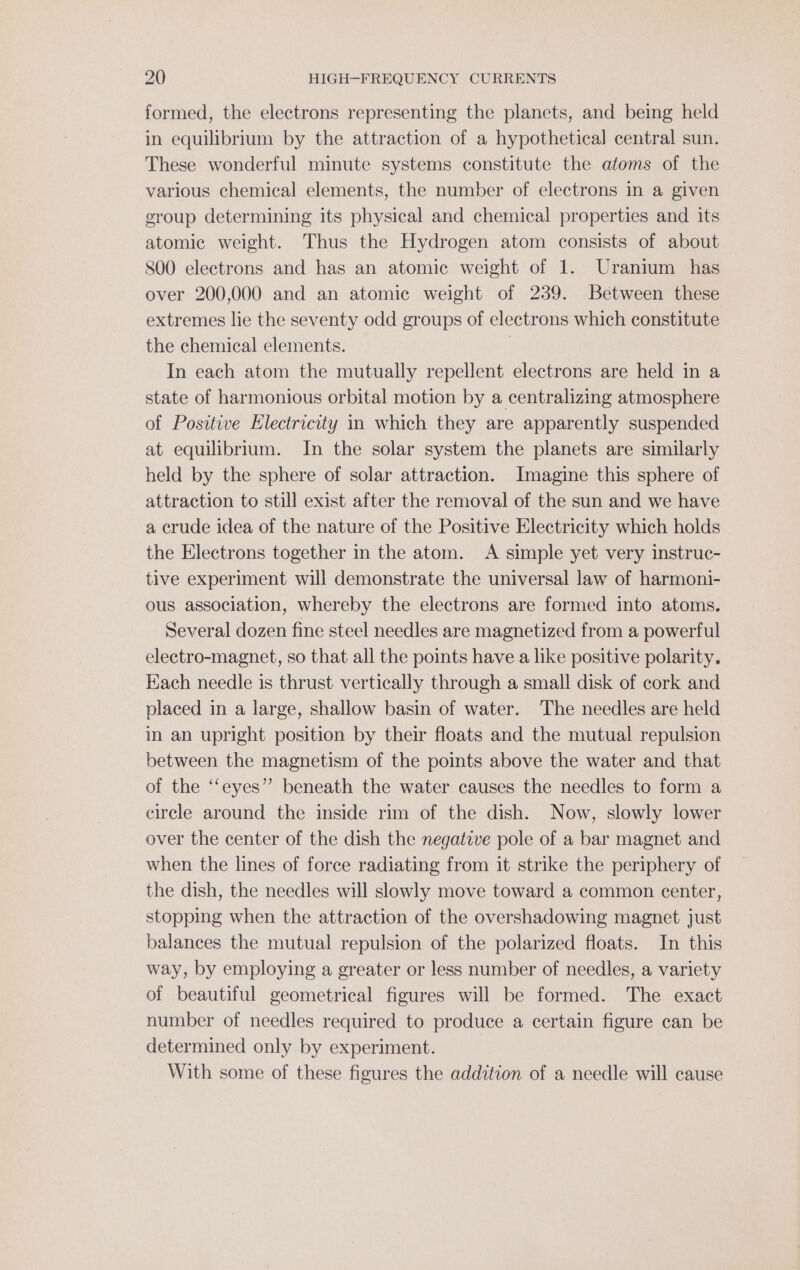 formed, the electrons representing the planets, and being held in equilibrium by the attraction of a hypothetical central sun. These wonderful minute systems constitute the atoms of the various chemical elements, the number of electrons in a given group determining its physical and chemical properties and its atomic weight. Thus the Hydrogen atom consists of about 800 electrons and has an atomic weight of 1. Uranium has over 200,000 and an atomic weight of 239. Between these extremes lie the seventy odd groups of electrons which constitute the chemical elements. | In each atom the mutually repellent electrons are held in a state of harmonious orbital motion by a centralizing atmosphere of Positive Electricity in which they are apparently suspended at equilibrium. In the solar system the planets are similarly held by the sphere of solar attraction. Imagine this sphere of attraction to still exist after the removal of the sun and we have a crude idea of the nature of the Positive Electricity which holds the Electrons together in the atom. A simple yet very instruc- tive experiment will demonstrate the universal law of harmoni- ous association, whereby the electrons are formed into atoms. Several dozen fine steel needles are magnetized from a powerful electro-magnet, so that all the points have a like positive polarity. Each needle is thrust vertically through a small disk of cork and placed in a large, shallow basin of water. The needles are held in an upright position by their floats and the mutual repulsion between the magnetism of the points above the water and that of the ‘‘eyes” beneath the water causes the needles to form a circle around the inside rim of the dish. Now, slowly lower over the center of the dish the negative pole of a bar magnet and when the lines of force radiating from it strike the periphery of the dish, the needles will slowly move toward a common center, stopping when the attraction of the overshadowing magnet just balances the mutual repulsion of the polarized floats. In this way, by employing a greater or less number of needles, a variety of beautiful geometrical figures will be formed. The exact number of needles required to produce a certain figure can be determined only by experiment. With some of these figures the addition of a needle will cause