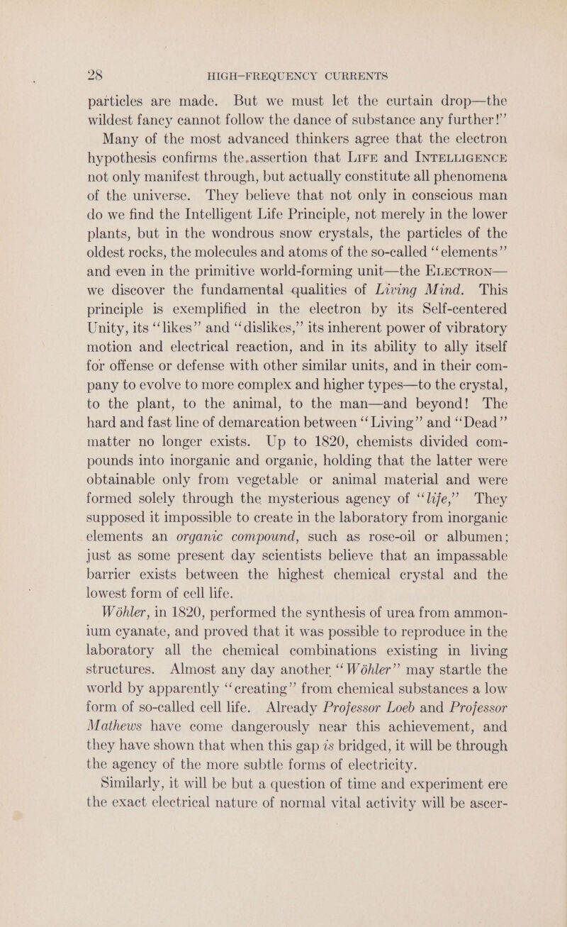 particles are made. But we must let the curtain drop—the wildest fancy cannot follow the dance of substance any further!’ Many of the most advanced thinkers agree that the electron hypothesis confirms the.assertion that Lire and INTELLIGENCE not only manifest through, but actually constitute all phenomena of the universe. They believe that not only in conscious man do we find the Intelligent Life Principle, not merely in the lower plants, but in the wondrous snow crystals, the particles of the oldest rocks, the molecules and atoms of the so-called ‘‘elements”’ and even in the primitive world-forming unit—the ELEcTRON— we discover the fundamental qualities of Living Mind. This principle is exemplified in the electron by its Self-centered Unity, its “likes” and “dislikes,” its inherent power of vibratory motion and electrical reaction, and in its ability to ally itself for offense or defense with other similar units, and in their com- pany to evolve to more complex and higher types—to the crystal, to the plant, to the animal, to the man—and beyond! The hard and fast line of demarcation between ‘‘ Living” and ‘‘Dead”’ matter no longer exists. Up to 1820, chemists divided com- pounds into inorganic and organic, holding that the latter were obtainable only from vegetable or animal material and were formed solely through the mysterious agency of ‘“‘lije,”’ They supposed it impossible to create in the laboratory from inorganic elements an organic compound, such as rose-oil or albumen; just as some present day scientists believe that an impassable barrier exists between the highest chemical crystal and the lowest form of cell life. Wohler, in 1820, performed the synthesis of urea from ammon- jum cyanate, and proved that it was possible to reproduce in the laboratory all the chemical combinations existing in living structures. Almost any day another ‘‘ Wéhler” may startle the world by apparently “‘creating” from chemical substances a low form of so-called cell life. Already Professor Loeb and Professor Mathews have come dangerously near this achievement, and they have shown that when this gap 7s bridged, it will be through the agency of the more subtle forms of electricity. Similarly, it will be but a question of time and experiment ere the exact electrical nature of normal vital activity will be ascer-