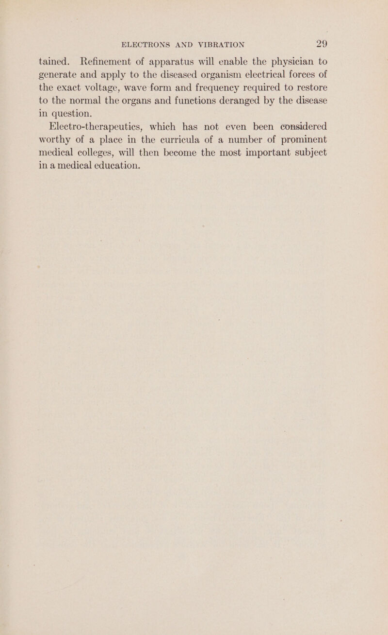 tained. Refinement of apparatus will enable the physician to generate and apply to the diseased organism electrical forces of the exact voltage, wave form and frequency required to restore to the normal the organs and functions deranged by the disease in question. Electro-therapeutics, which has not even been considered worthy of a place in the curricula of a number of prominent medical colleges, will then become the most important subject in a medical education.