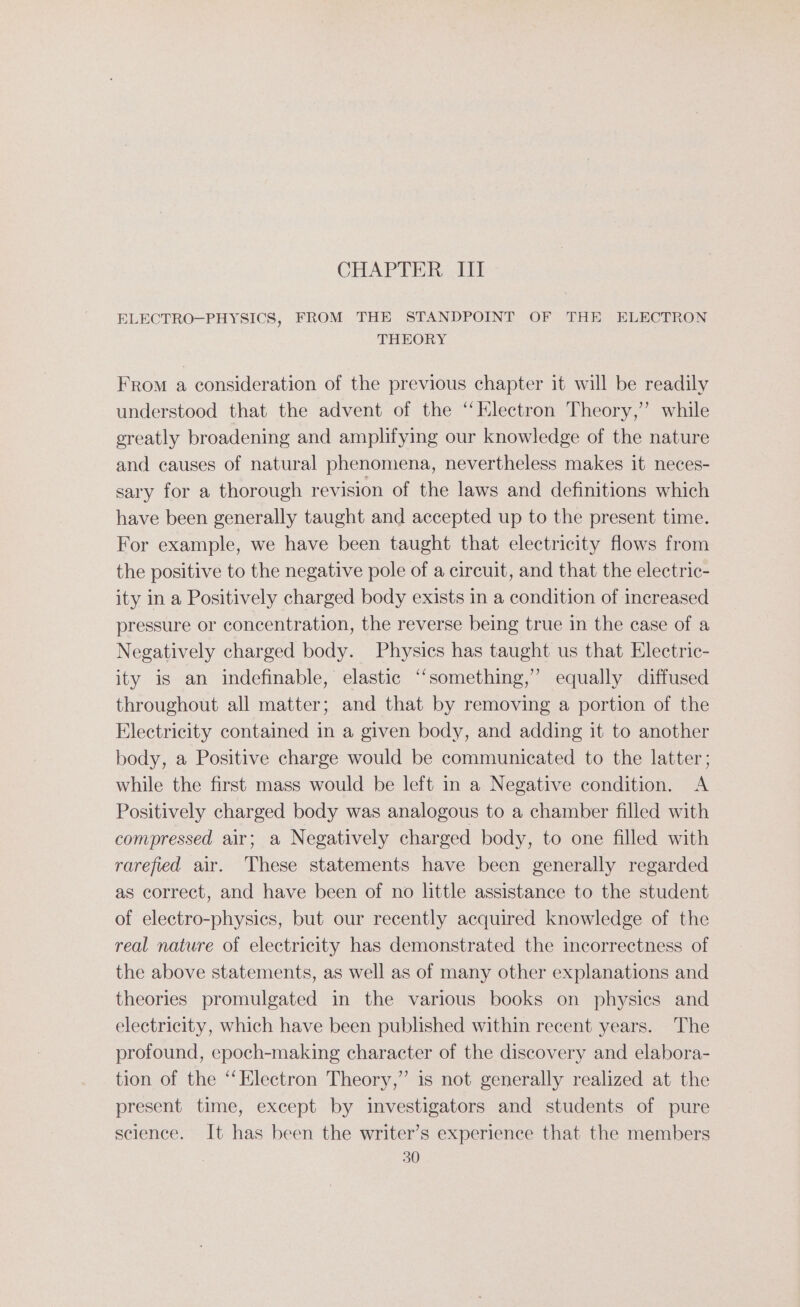CHAPTER, 401 ELECTRO—PHYSICS, FROM THE STANDPOINT OF THE ELECTRON THEORY From a consideration of the previous chapter it will be readily understood that the advent of the “Electron Theory,’’ while greatly broadening and amplifying our knowledge of the nature and causes of natural phenomena, nevertheless makes it neces- sary for a thorough revision of the laws and definitions which have been generally taught and accepted up to the present time. For example, we have been taught that electricity flows from the positive to the negative pole of a circuit, and that the electric- ity in a Positively charged body exists in a condition of increased pressure or concentration, the reverse being true in the case of a Negatively charged body. Physics has taught us that Electric- ity is an indefinable, elastic “something,” equally diffused throughout all matter; and that by removing a portion of the Electricity contained in a given body, and adding it to another body, a Positive charge would be communicated to the latter; while the first mass would be left in a Negative condition. A Positively charged body was analogous to a chamber filled with compressed air; a Negatively charged body, to one filled with rarefied air. These statements have been generally regarded as correct, and have been of no little assistance to the student of electro-physics, but our recently acquired knowledge of the real nature of electricity has demonstrated the incorrectness of the above statements, as well as of many other explanations and theories promulgated in the various books on physics and electricity, which have been published within recent years. The profound, epoch-making character of the discovery and elabora- tion of the “Electron Theory,” is not generally realized at the present time, except by investigators and students of pure science. It has been the writer’s experience that the members