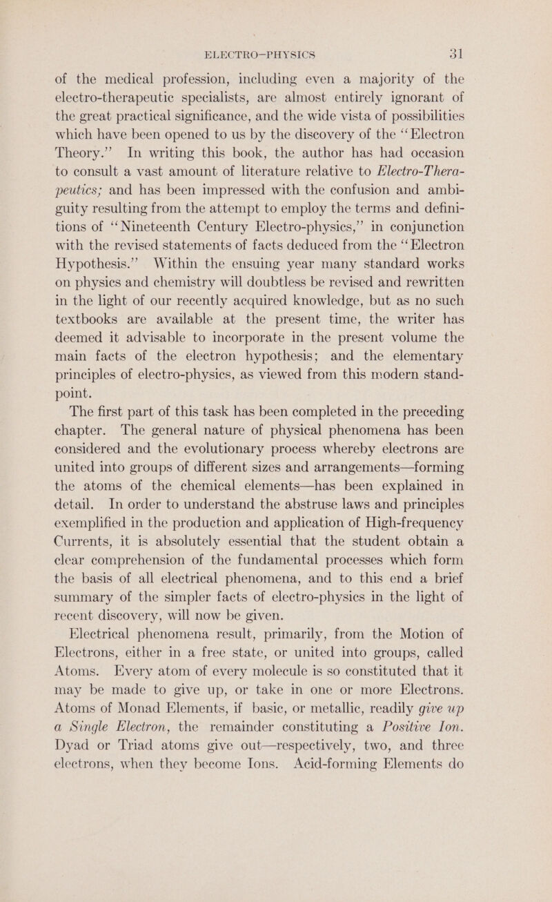 of the medical profession, including even a majority of the electro-therapeutic specialists, are almost entirely ignorant of the great practical significance, and the wide vista of possibilities which have been opened to us by the discovery of the ‘‘ Electron Theory.’ In writing this book, the author has had occasion to consult a vast amount of literature relative to Hlectro-Thera- peutics; and has been impressed with the confusion and ambi- guity resulting from the attempt to employ the terms and defini- tions of ‘‘ Nineteenth Century Electro-physics,” in conjunction with the revised statements of facts deduced from the ‘‘ Electron Hypothesis.”” Within the ensuing year many standard works on physics and chemistry will doubtless be revised and rewritten in the light of our recently acquired knowledge, but as no such textbooks are available at the present time, the writer has deemed it advisable to incorporate in the present volume the main facts of the electron hypothesis; and the elementary principles of electro-physics, as viewed from this modern stand- point. The first part of this task has been completed in the preceding chapter. The general nature of physical phenomena has been considered and the evolutionary process whereby electrons are united into groups of different sizes and arrangements—forming the atoms of the chemical elements—has been explained in detail. In order to understand the abstruse laws and principles exemplified in the production and application of High-frequency Currents, it is absolutely essential that the student obtain a clear comprehension of the fundamental processes which form the basis of all electrical phenomena, and to this end a brief summary of the simpler facts of electro-physics in the light of recent discovery, will now be given. Electrical phenomena result, primarily, from the Motion of Electrons, either in a free state, or united into groups, called Atoms. Every atom of every molecule is so constituted that it may be made to give up, or take in one or more Electrons. Atoms of Monad Elements, if basic, or metallic, readily give up a Single Electron, the remainder constituting a Positive Ion. Dyad or Triad atoms give out—respectively, two, and three electrons, when they become Ions. Acid-forming Elements do