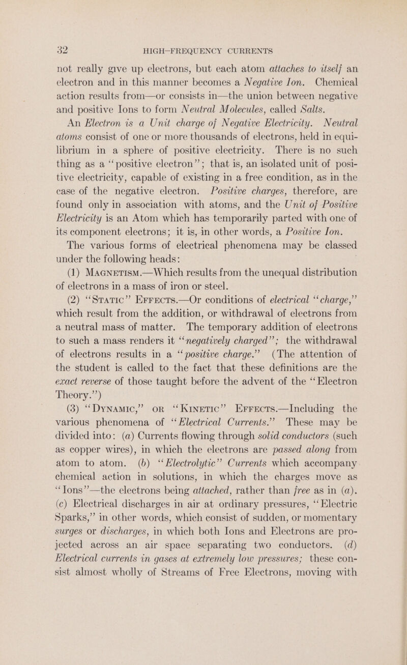 not really give up electrons, but each atom attaches to itself an electron and in this manner becomes a Negative Jon. Chemical action results from—or consists in—the union between negative and positive Ions to form Neutral Molecules, called Salts. An Electron is a Unit charge oj Negative Electricity. Neutral atoms consist of one or more thousands of electrons, held in equi- librium in a sphere of positive electricity. There is no such thing as a ‘‘positive electron”; that is, an isolated unit of posi- tive electricity, capable of existing in a free condition, as in the case of the negative electron. Positive charges, therefore, are found only in association with atoms, and the Unit of Positive Electricity is an Atom which has temporarily parted with one of its component electrons; it is, in other words, a Positive Ion. The various forms of electrical phenomena may be classed under the following heads: | (1) Maanetism.—Which results from the unequal distribution of electrons in a mass of iron or steel. | (2) “Static” Errects.—Or conditions of electrical ‘‘ charge,” which result from the addition, or withdrawal of electrons from a neutral mass of matter. The temporary addition of electrons to such a mass renders it ‘negatively charged”; the withdrawal of electrons results in a “‘positwe charge.” (The attention of the student 1s called to the fact that these definitions are the exact reverse of those taught before the advent of the ‘‘ Electron Theory.”’) (3) “Dynamic,” or “Kinetic” Errects.—Including the various phenomena of “ Electrical Currents.” These may be divided into: (a) Currents flowing through solid conductors (such as copper wires), in which the electrons are passed along from atom to atom. (b) ‘Electrolytic’ Currents which accompany chemical action in solutions, in which the charges move as ‘‘Tons’’—the electrons being attached, rather than free as in (a). (c) Electrical discharges in air at ordinary pressures, ‘‘ Electric Sparks,”’ in other words, which consist of sudden, or momentary surges or discharges, in which both Ions and Electrons are pro- jected across an air space separating two conductors. (d) Klectrical currents in gases at extremely low pressures; these con- sist almost wholly of Streams of Free Electrons, moving with