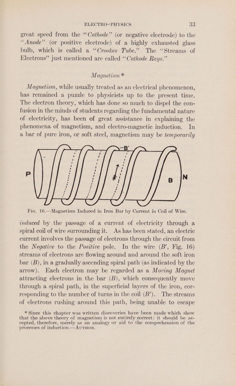 great speed from the “Cathode” (or negative electrode) to the ‘“Anode”’ (or positive electrode) of a highly exhausted glass bulb, which is called a ‘Crookes Tube.” The ‘Streams of Electrons” just mentioned are called ‘Cathode Rays.’ Magnetism * Magnetism, while usually treated as an electrical phenomenon, has remained a puzzle to physicists up to the present time. The electron theory, which has done so much to dispel the con- fusion in the minds of students regarding the fundamental nature of electricity, has been of great assistance in explaining the phenomena of magnetism, and electro-magnetic induction. In a bar of pure iron, or soft steel, magnetism may be temporarily induced by the passage of a current of electricity through a spiral coil of wire surrounding it. As has been stated, an electric current involves the passage of electrons through the circuit from the Negative to the Positive pole. In the wire (B’, Fig. 16) streams of electrons are flowing around and around the soft iron bar (B), in a gradually ascending spiral path (as indicated by the arrow). Hach electron may be regarded as a Moving Magnet attracting electrons in the bar (6), which consequently move through a spiral path, in the superficial layers of the iron, cor- responding to the number of turns in the coil (6’). The streams of electrons rushing around this path, being unable to escape * Since this chapter was written discoveries have been made which show that the above theory of magnetism is not entirely correct: it should be ac- cepted, therefore, merely as an analogy or aid to the comprehension of the processes of induction.—AUTHOR.