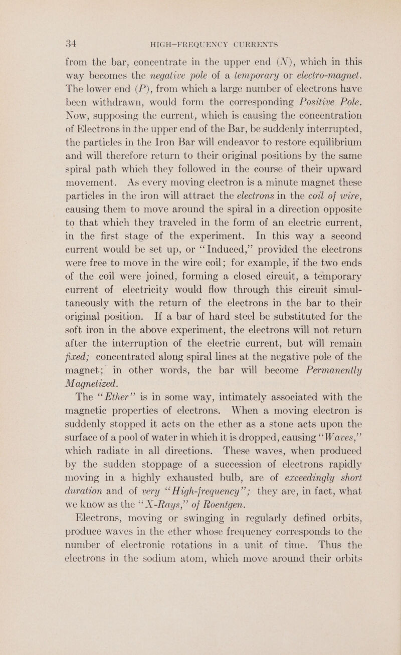 from the bar, concentrate in the upper end (N), which in this way becomes the negative pole of a temporary or electro-magnet. The lower end (P), from which a large number of electrons have been withdrawn, would form the corresponding Positive Pole. Now, supposing the current, which is causing the concentration of Electrons in the upper end of the Bar, be suddenly interrupted, the particles in the Iron Bar will endeavor to restore equilibrium and will therefore return to their original positions by the same spiral path which they followed in the course of their upward movement. As every moving electron is a minute magnet these particles in the iron will attract the electrons in the coil of wire, causing them to move around the spiral in a direction opposite to that which they traveled in the form of an electric current, in the first stage of the experiment. In this way a second current would be set up, or “‘ Induced,” provided the electrons were free to move in the wire coil; for example, if the two ends of the coil were joined, forming a closed circuit, a temporary current of electricity would flow through this circuit simul- taneously with the return of the electrons in the bar to their original position. If a bar of hard steel be substituted for the soft iron in the above experiment, the electrons will not return after the interruption of the electric current, but will remain fixed; concentrated along spiral lines at the negative pole of the magnet; in other words, the bar will become Permanently Magnetized. The ‘‘ ther” is in some way, intimately associated with the magnetic properties of electrons. When a moving electron is suddenly stopped it acts on the ether as a stone acts upon the surface of a pool of water in which it is dropped, causing “‘Waves,”’ which radiate in all directions. These waves, when produced by the sudden stoppage of a succession of electrons rapidly moving in a highly exhausted bulb, are of exceedingly short duration and of very “‘ High-jrequency”’; they are, in fact, what we know as the ‘‘ X-Rays,” of Roentgen. Hlectrons, moving or swinging in regularly defined orbits, produce waves in the ether whose frequency corresponds to the number of electronic rotations in a unit of time. Thus the electrons in the sodium atom, which move around their orbits