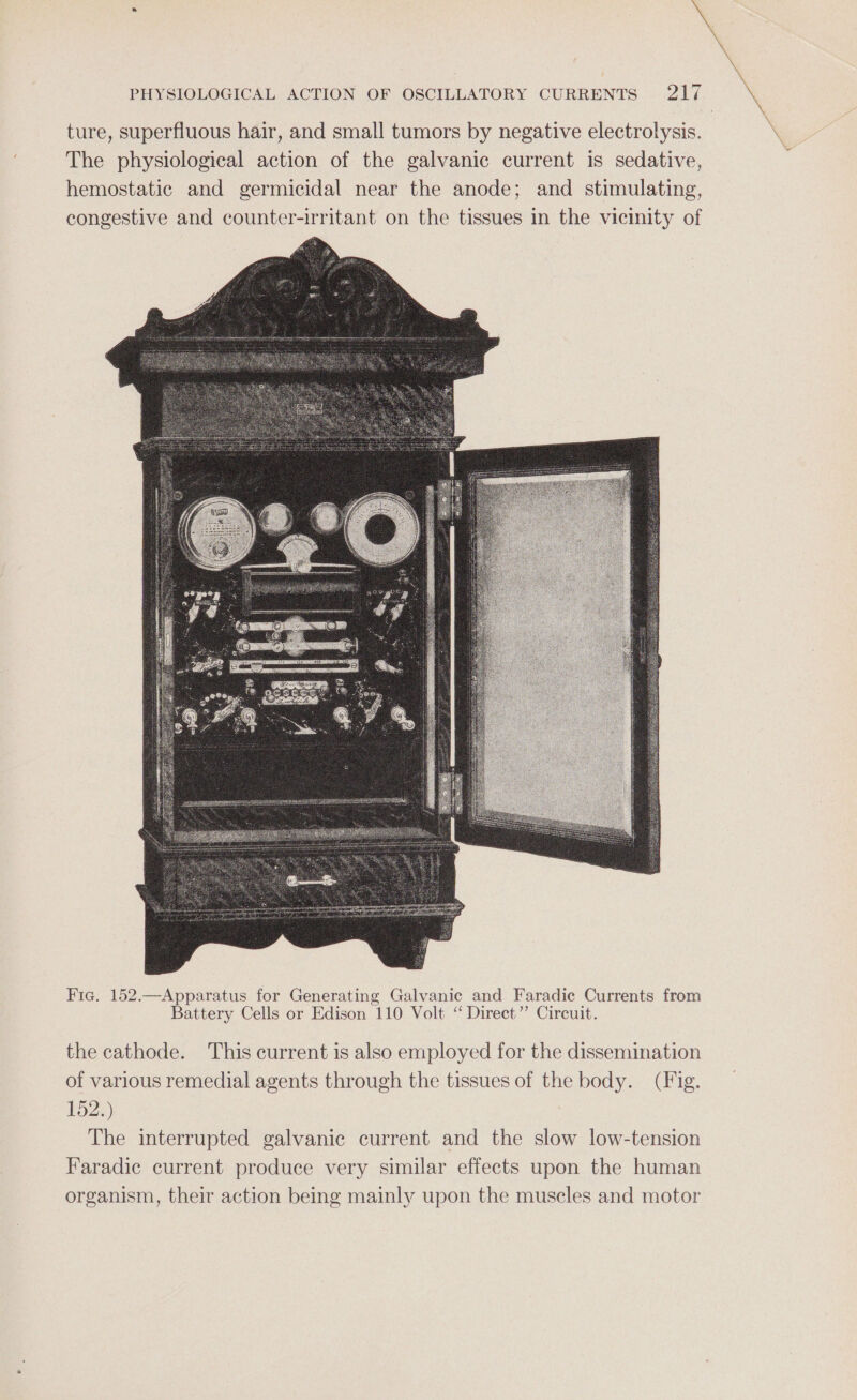 ture, superfluous hair, and small tumors by negative electrolysis. The physiological action of the galvanic current is sedative, hemostatic and germicidal near the anode; and stimulating, congestive and counter-irritant on the tissues in the vicinity of Fic. 152.—Apparatus for Generating Galvanic and Faradic Currents from Battery Cells or Edison 110 Volt “ Direct” Circuit. the cathode. This current is also employed for the dissemination of various remedial agents through the tissues of the body. (Fig. 152.) The interrupted galvanic current and the slow low-tension Faradic current produce very similar effects upon the human organism, their action being mainly upon the muscles and motor