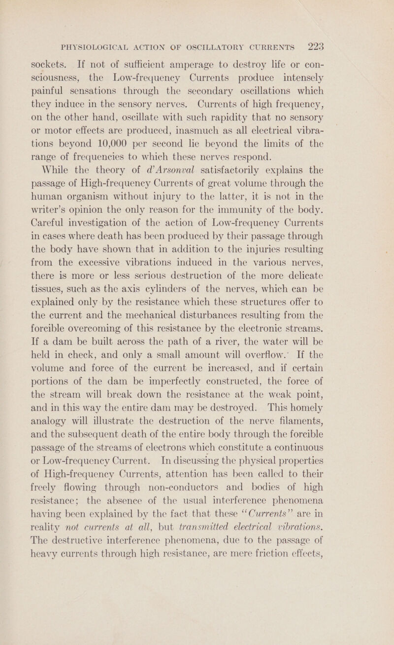 sockets. If not of sufficient amperage to destroy life or con- sciousness, the Low-frequency Currents produce intensely painful sensations through the secondary oscillations which they induce in the sensory nerves. Currents of high frequency, on the other hand, oscillate with such rapidity that no sensory or motor effects are produced, inasmuch as all electrical vibra- tions beyond 10,000 per second lie beyond the limits of the range of frequencies to which these nerves respond. While the theory of d’Arsonval satisfactorily explains the passage of High-frequency Currents of great volume through the human organism without injury to the latter, it is not in the writer’s opinion the only reason for the immunity of the body. Careful investigation of the action of Low-frequency Currents in cases where death has been produced by their passage through the body have shown that in addition to the injuries resulting from the excessive vibrations induced in the various nerves, there is more or less serious destruction of the more delicate tissues, such as the axis cylinders of the nerves, which can be explained only by the resistance which these structures offer to the current and the mechanical disturbances resulting from the forcible overcoming of this resistance by the electronic streams. If a dam be built across the path of a river, the water will be held in check, and only a small amount will overflow. If the volume and foree of the current be increased, and if certain portions of the dam be imperfectly constructed, the force of the stream will break down the resistance at the weak point, and in this way the entire dam may be destroyed. This homely analogy will illustrate the destruction of the nerve filaments, and the subsequent death of the entire body through the forcible passage of the streams of electrons which constitute a continuous or Low-frequency Current. In discussing the physical properties of High-frequency Currents, attention has been called to their freely flowing through non-conductors and bodies of high resistance; the absence of the usual interference phenomena having been explained by the fact that these ‘“Currents”’ are in reality not currents at all, but transmitted electrical vibrations. The destructive interference phenomena, due to the passage of heavy currents through high resistance, are mere friction effects,