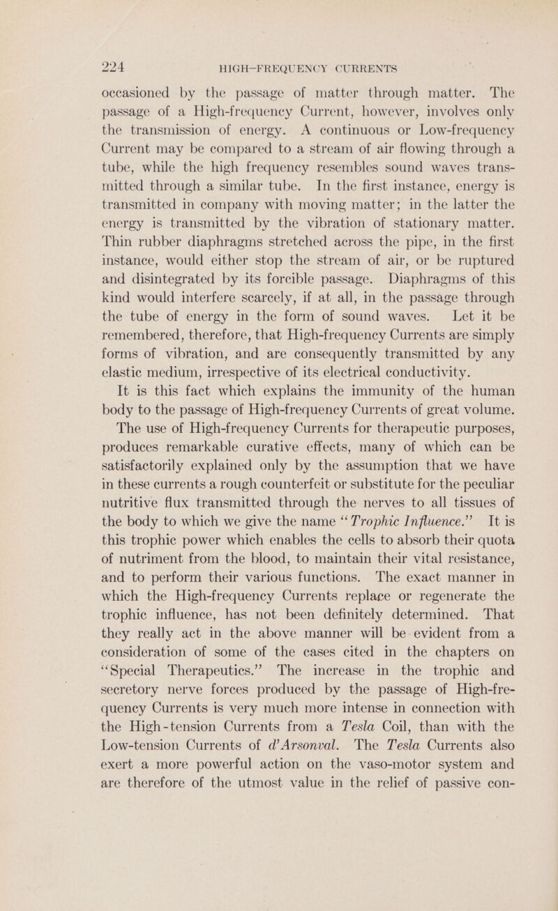 occasioned by the passage of matter through matter. The passage of a High-frequency Current, however, involves only the transmission of energy. A continuous or Low-frequency Current may be compared to a stream of air flowing through a tube, while the high frequency resembles sound waves trans- mitted through a similar tube. In the first instance, energy is transmitted in company with moving matter; in the latter the energy is transmitted by the vibration of stationary matter. Thin rubber diaphragms stretched across the pipe, in the first instance, would either stop the stream of air, or be ruptured and disintegrated by its forcible passage.. Diaphragms of this kind would interfere scarcely, if at all, in the passage through the tube of energy in the form of sound waves. Let it be remembered, therefore, that High-frequency Currents are simply forms of vibration, and are consequently transmitted by any elastic medium, irrespective of its electrical conductivity. It is this fact which explains the immunity of the human body to the passage of High-frequency Currents of great volume. The use of High-frequency Currents for therapeutic purposes, produces remarkable curative effects, many of which can be satisfactorily explained only by the assumption that we have in these currents a rough counterfeit or substitute for the peculiar nutritive flux transmitted through the nerves to all tissues of the body to which we give the name “ Trophic Influence.” It is this trophic power which enables the cells to absorb their quota of nutriment from the blood, to maintain their vital resistance, and to perform their various functions. The exact manner in which the High-frequency Currents replace or regenerate the trophic influence, has not been definitely determined. That they really act in the above manner will be evident from a consideration of some of the cases cited in the chapters on “Special Therapeutics.” The increase in the trophic and secretory nerve forces produced by the passage of High-fre- quency Currents is very much more intense in connection with the High-tension Currents from a Tesla Coil, than with the Low-tension Currents of d’Arsonval. The Tesla Currents also exert a more powerful action on the vaso-motor system and are therefore of the utmost value in the relief of passive con-