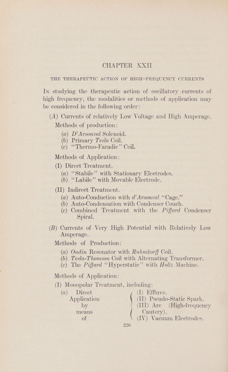 CHAPTER, XXII THE THERAPEUTIC ACTION OF HIGH-FREQUENCY CURRENTS In studying the therapeutic action of oscillatory currents of high frequency, the modalities or methods of application may be considered in the following order: (A) Currents of relatively Low Voltage and High Amperage. Methods of production: (a) D’ Arsonval Solenoid. (6) Primary Tesla Coil. (c) “Thermo-Faradic” Coil. Methods of Application: (I) Direct Treatment. (a) “Stabile” with Stationary Electrodes. (6) “‘Labile” with Movable Electrode. (II) Indirect Treatment. (a) Auto-Conduction with d’Arsonval ‘‘Cage.”’ (6) Auto-Condensation with Condenser Couch. (c) Combined Treatment with the Piffard Condenser Spiral. (B) Currents of Very High Potential with Relatively Low Amperage. Methods of Production: (a) Oudin Resonator with Ruhmkorff Coil. (b) Tesla-Thomson Coil with Alternating Transformer. (c) The Piffard “ Hyperstatic” with Holtz Machine. Methods of Application: (1) Monopolar Treatment, including: (a) Direet (1) Effluve. Application (II) Pseudo-Statice Spark. by (III) Are (High-frequency means Cautery). of (IV) Vacuum Electrodes.