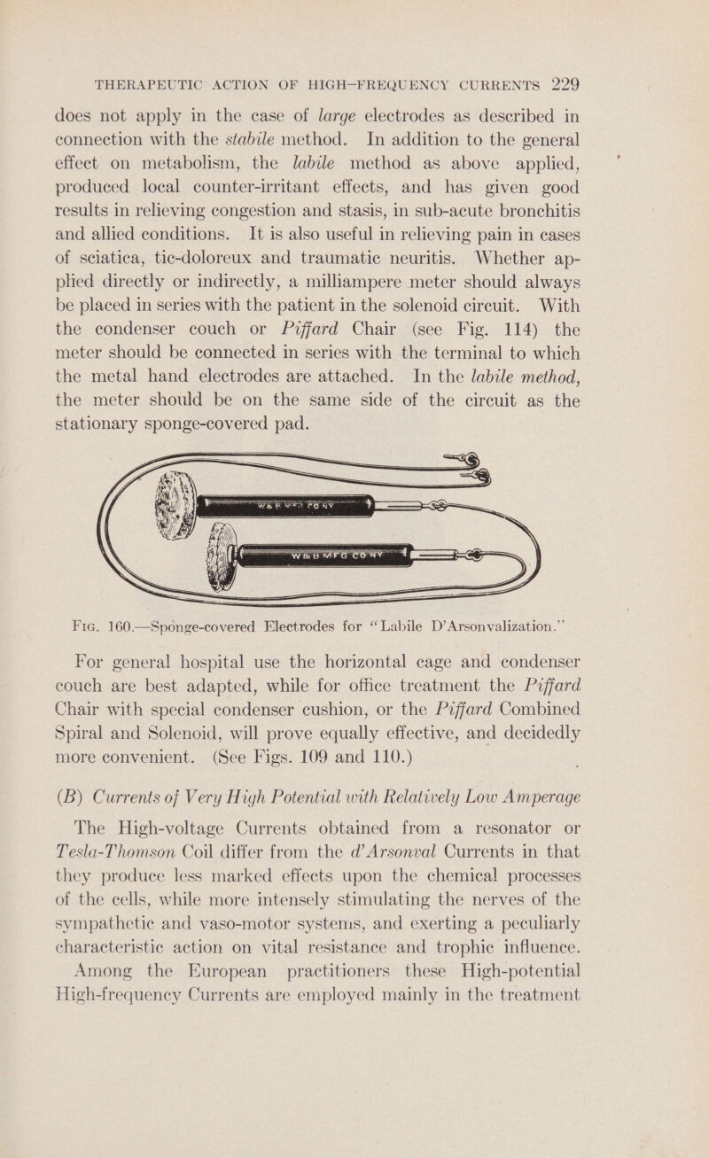 does not apply in the case of large electrodes as described in connection with the stabile method. In addition to the general effect on metabolism, the labile method as above applied, produced local counter-irritant effects, and has given good results in reheving congestion and stasis, in sub-acute bronchitis and allied conditions. It is also useful in relieving pain in cases of sciatica, tic-doloreux and traumatic neuritis. Whether ap- pled directly or indirectly, a milliampere meter should always be placed in series with the patient in the solenoid circuit. With the condenser couch or Piffard Chair (see Fig. 114) the meter should be connected in series with the terminal to which the metal hand electrodes are attached. In the labile method, the meter should be on the same side of the circuit as the stationary sponge-covered pad. Fig. 160.—Sponge-covered Electrodes for “Labile D’Arsonvalization.”’ For general hospital use the horizontal cage and condenser couch are best adapted, while for office treatment the P2ffard Chair with special condenser cushion, or the P2ffard Combined Spiral and Solenoid, will prove equally effective, and decidedly more convenient. (See Figs. 109 and 110.) (B) Currents of Very High Potential with Relatively Low Amperage The High-voltage Currents obtained from a resonator or Tesla-Thomson Coil differ from the d’Arsonval Currents in that they produce less marked effects upon the chemical processes of the cells, while more intensely stimulating the nerves of the sympathetic and vaso-motor systems, and exerting a peculiarly characteristic action on vital resistance and trophic influence. Among the European practitioners these High-potential High-frequency Currents are employed mainly in the treatment