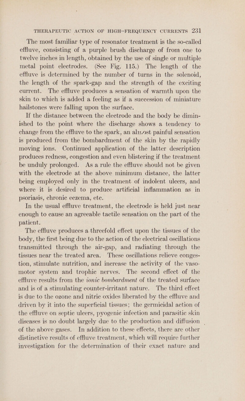 The most familiar type of resonator treatment is the so-called effluve, consisting of a purple brush discharge of from one to twelve inches in length, obtained by the use of single or multiple metal point electrodes. (See Fig. 115.) The length of the effuve is determined by the number of turns in the solenoid, the length of the spark-gap and the strength of the exciting current. The effluve produces a sensation of warmth upon the skin to which is added a feeling as if a succession of miniature hailstones were falling upon the surface. If the distance between the electrode and the body be dimin- ished to the point where the discharge shows a tendency to change from the effluve to the spark, an alist painful sensation is produced from the bombardment of the skin by the rapidly moving ions. Continued application of the latter description produces redness, congestion and even blistering if the treatment be unduly prolonged. As a rule the effluve should not be given with the electrode at the above minimum distance, the latter being employed only in the treatment of indolent ulcers, and where it is desired to produce artificial inflammation as in psoriasis, chronic eczema, ete. In the usual effluve treatment, the electrode is held just near enough to cause an agreeable tactile sensation on the part of the patient. : The effluve produces a threefold effect upon the tissues of the body, the first being due to the action of the electrical oscillations transmitted through the air-gap, and radiating through the tissues near the treated area. These oscillations relieve conges- tion, stimulate nutrition, and increase the activity of the vaso- motor system and trophic nerves. The second effect of the effluve results from the ionic bombardment of the treated surface and is of a stimulating counter-irritant nature. The third effect is due to the ozone and nitric oxides liberated by the effluve and driven by it into the superficial tissues; the germicidal action of the effluve on septic ulcers, pyogenic infection and parasitic skin diseases is no doubt largely due to the production and diffusion _ of the above gases. In addition to these effects, there are other distinctive results of efluve treatment, which will require further investigation for the determination of their exact nature and