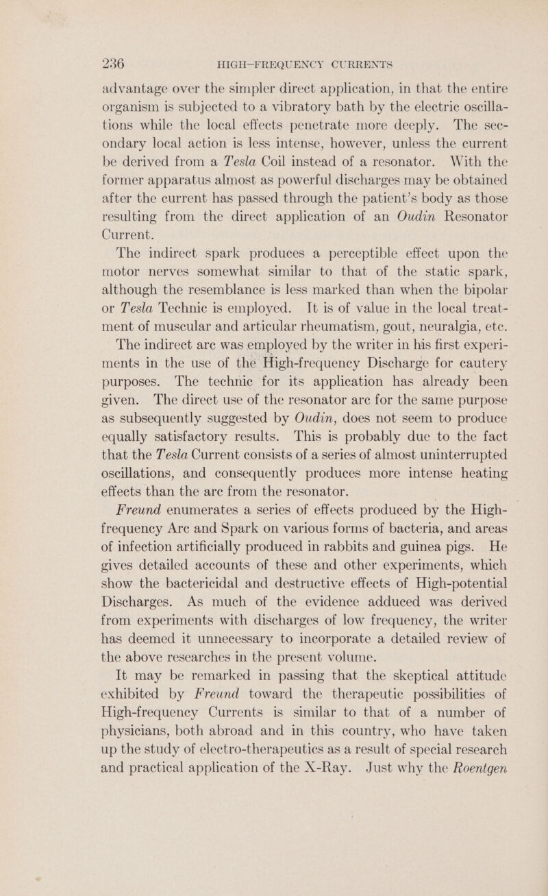 advantage over the simpler direct application, in that the entire organism is subjected to a vibratory bath by the electric oscilla- tions while the local effects penetrate more deeply. The sec- ondary local action is less intense, however, unless the current be derived from a Tesla Coil instead of a resonator. With the former apparatus almost as powerful discharges may be obtained after the current has passed through the patient’s body as those resulting from the direct application of an Oudin Resonator Current. The indirect spark produces a perceptible effect upon the motor nerves somewhat similar to that of the static spark, although the resemblance is less marked than when the bipolar or Tesla Technic is employed. It is of value in the local treat- ment of muscular and articular rheumatism, gout, neuralgia, ete. The indirect are was employed by the writer in his first experi- ments in the use of the High-frequency Discharge for cautery purposes. The technic for its application has already been given. The direct use of the resonator are for the same purpose as subsequently suggested by Oudin, does not seem to produce equally satisfactory results. This is probably due to the fact that the Tesla Current consists of a series of almost uninterrupted oscillations, and consequently produces more intense heating effects than the are from the resonator. | Freund enumerates a series of effects produced by the High- frequency Arc and Spark on various forms of bacteria, and areas of infection artificially produced in rabbits and guinea pigs. He gives detailed accounts of these and other experiments, which show the bactericidal and destructive effects of High-potential Discharges. As much of the evidence adduced was derived from experiments with discharges of low frequency, the writer has deemed it unnecessary to incorporate a detailed review of the above researches in the present volume. It may be remarked in passing that the skeptical attitude exhibited by Freund toward the therapeutic possibilities of High-frequency Currents is similar to that of a number of physicians, both abroad and in this country, who have taken up the study of electro-therapeutics as a result of special research and practical application of the X-Ray. Just why the Roentgen