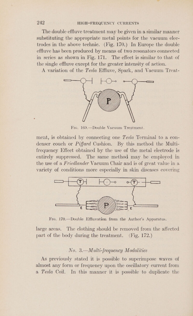 The double effuve treatment may be given in a similar manner substituting the appropriate metal points for the vacuum elec- trodes in the above technic. (Fig. 170.) In Europe the double effuve has been produced by means of two resonators connected in series aS shown in Fig. 171. The effect is similar to that of the single efluve except for the greater intensity of action. A variation of the Tesla Effluve, Spark, and Vacuum Treat- Fig. 169.—Double Vacuum Treatment. ment, is obtained by connecting one Tesla Terminal to a con- denser couch or Piffard Cushion. By this method the Multi- frequency Effect obtained by the use of the metal electrode is entirely suppressed. The same method may be employed in the use of a Friedlander Vacuum Chair and is of great value in a variety of conditions more especially in skin diseases covering Fie. 170.—Double Effluvation from the Author’s Apparatus. large areas. The clothing should be removed from the affected part of the body during the treatment. (Fig. 172.) No. 3.—Multi-jrequency Modalities As previously stated it is possible to superimpose waves of almost any form or frequency upon the oscillatory current from a Tesla Coil. In this manner it is possible to duplicate the