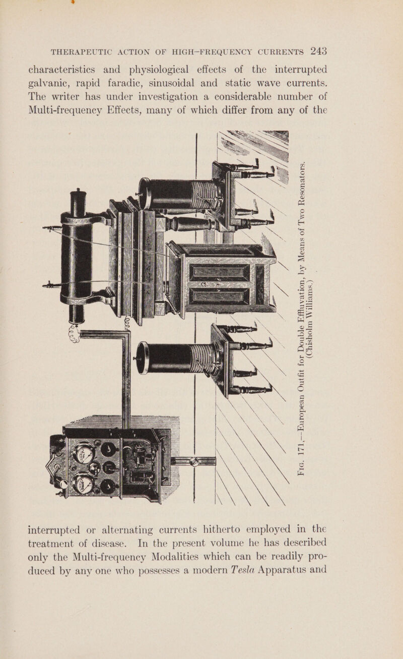 characteristics and physiological effects of the interrupted galvanic, rapid faradic, sinusoidal and static wave currents. The writer has under investigation a considerable number of Multi-frequency Effects, many of which differ from any of the (Chisholm Williams.) Fra. 171,—-European Outfit for Double Effluvation, by Means of Two Resonators. interrupted or alternating currents hitherto employed in the treatment of disease. In the present volume he has described only the Multi-frequency Modalities which can be readily pro- duced by any one who possesses a modern Tesla Apparatus and
