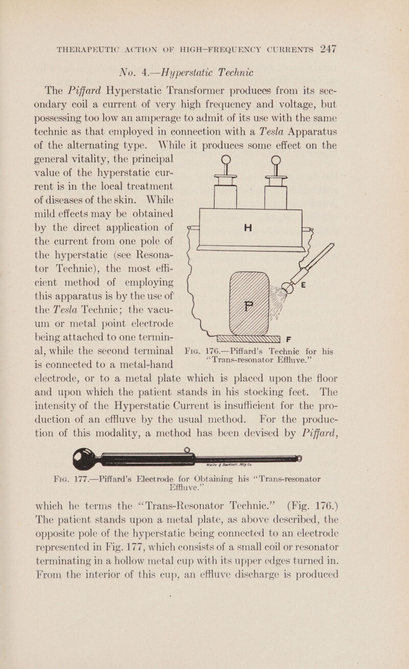 No. 4.—Hyperstatic Technic The Piffard Hyperstatic Transformer produces from its sec- ondary coil a current of very high frequency and voltage, but possessing too low an amperage to admit of its use with the same technic as that employed in connection with a Tesla Apparatus of the alternating type. While it produces some effect on the general vitality, the principal value of the hyperstatic cur- rent is in the local treatment of diseases of the skin. While mild effects may be obtained by the direct application of the current from one pole of the hyperstatic (see Resona- tor Technic), the most efh- cient method of employing this apparatus is by the use of the Tesla Technic; the vacu- um or metal point electrode being attached to one termin- al, while the second terminal Fre. 176.—Piffard’s Technie for his is connected to a metal-hand Reais Sse atta electrode, or to a metal plate which is placed upon the floor and upon which the patient stands in his stocking feet. The intensity of the Hyperstatic Current is insufficient for the pro- duction of an effluve by the usual method. For the produc- tion of this modality, a method has been devised by P2ffard, Wu iy . TN A WS \\ U WSs Via. 177.—Piffard’s Electrode for Obtaining his ‘Trans-resonator Effluve.” which he terms the ‘‘Trans-Resonator Technic.” (Fig. 176.) The patient stands upon a metal plate, as above described, the opposite pole of the hyperstatic being connected to an electrode represented in Fig. 177, which consists of a small coil or resonator terminating in a hollow metal cup with its upper edges turned in. From the interior of this cup, an effluve discharge 1s produced