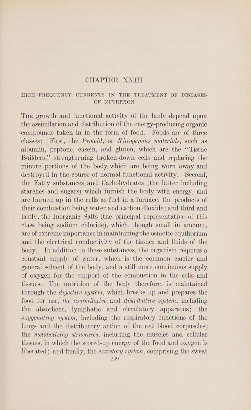 CHAPTER XXIII HIGH-FREQUENCY CURRENTS IN THE TREATMENT OF DISEASES OF NUTRITION Tue growth and functional activity of the body depend upon the assimilation and distribution of the energy-producing organic compounds taken in in the form of food. Foods are of three classes: First, the Proteid, or Nitrogenous materials, such as albumin, peptone, casein, and gluten, which are the ‘Tissue Builders,” strengthening broken-down cells and replacing the minute portions of the body which are being worn away and destroyed in the course of normal functional activity. Second, the Fatty substances and Carbohydrates (the latter including starches and sugars) which furnish the body with energy, and are burned up in the cells as fuel in a furnace, the products of their combustion being water and carbon dioxide; and third and lastly, the Inorganic Salts (the principal representative of this class being sodium chloride), which, though small in amount, are of extreme importance in maintaining the osmotic equilibrium and the electrical conductivity of the tissues and fluids of the body. In addition to these substances, the organism requires a constant supply of water, which is the common carrier and general solvent of the body, and a still more continuous supply of oxygen for the support of the combustion in the cells and tissues. The nutrition of the body therefore, is maintained through the digestive system, which breaks up and prepares the food for use, the assimilative and distributive system, including the absorbent, lymphatic and circulatory apparatus; the oxygenating system, including the respiratory functions of the lungs and the distributory action of the red blood corpuscles; the metabolizing structures, including the muscles and cellular tissues, in which the stored-up energy of the food and oxygen is liberated; and finally, the excretory system, comprising the sweat