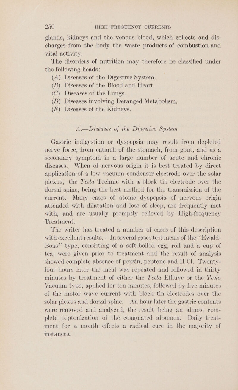 glands, kidneys and the venous blood, which collects and dis- charges from the body the waste products of combustion and vital activity. The disorders of nutrition may therefore be classified under the following heads: (A) Diseases of the Digestive System. (B) Diseases of the Blood and Heart. (C) Diseases of the Lungs. (D) Diseases involving Deranged Metabolism. (7) Diseases of the Kidneys. A.—Diseases of the Digestive System Gastric indigestion or dyspepsia may result from depleted nerve force, from catarrh of the stomach, from gout, and as a secondary symptom in a large number of acute and chronic diseases. When of nervous origin it is best treated by direct application of a low vacuum condenser electrode over the solar plexus; the Tesla Technic with a block tin electrode over the dorsal spine, being the best method for the transmission of the current. Many cases of atonic dyspepsia of nervous origin attended with dilatation and loss of sleep, are frequently met with, and are usually promptly relieved by High-frequency Treatment. : The writer has treated a number of cases of this description with excellent results.. In several cases test meals of the ‘‘ Ewald- Boas” type, consisting of a soft-boiled egg, roll and a cup of tea, were given prior to treatment and the result of analysis showed complete absence of pepsin, peptone and H Cl. Twenty- four hours later the meal was repeated and followed in thirty minutes by treatment of either the Tesla Effluve or the Tesla Vacuum type, applied for ten minutes, followed by five minutes of the motor wave current with block tin electrodes over the solar plexus and dorsal spine. An hour later the gastric contents were removed and analyzed, the result being an almost com- plete peptonization of the coagulated albumen. Daily treat- ment for a month effects a radical cure in the majority of instances.