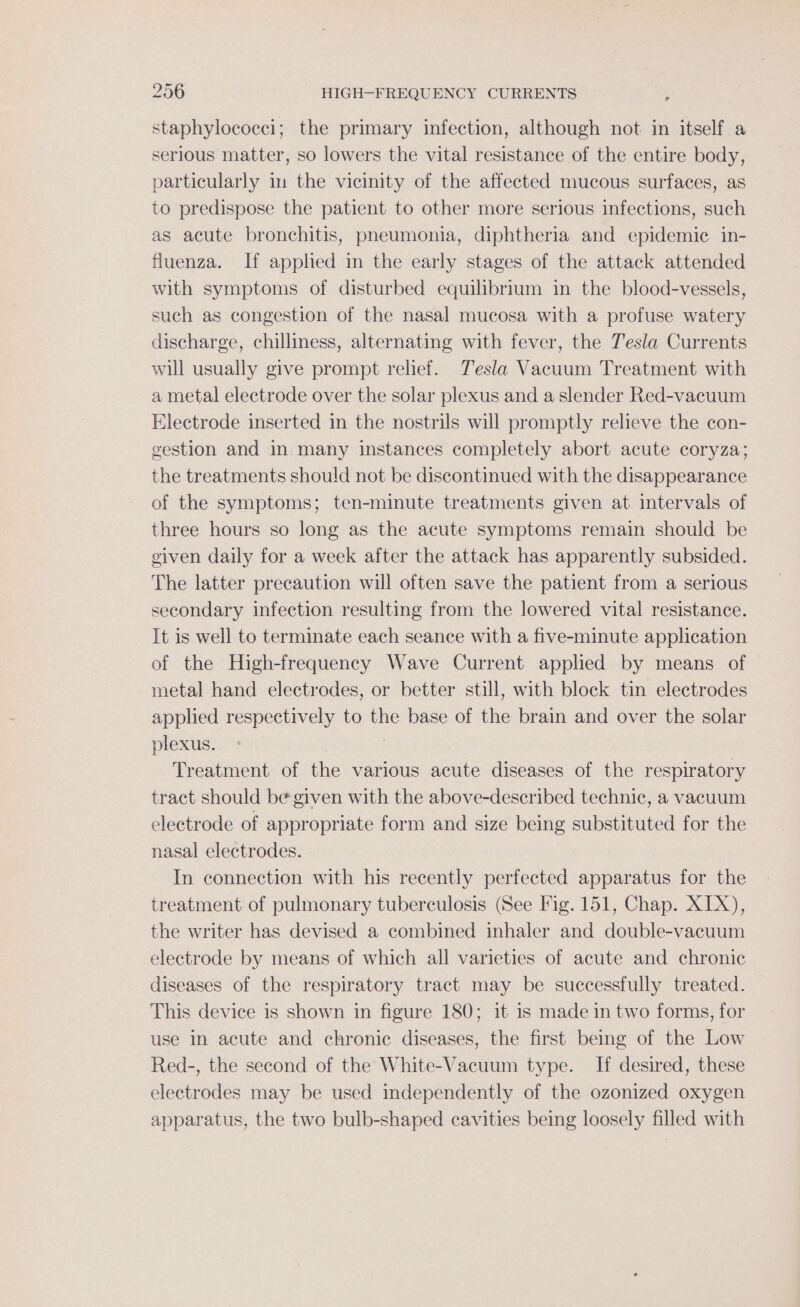 staphylococci; the primary infection, although not in itself a serious matter, so lowers the vital resistance of the entire body, particularly im the vicinity of the affected mucous surfaces, as to predispose the patient to other more serious infections, such as acute bronchitis, pneumonia, diphtheria and epidemic in- fluenza. If applied in the early stages of the attack attended with symptoms of disturbed equilibrium in the blood-vessels, such as congestion of the nasal mucosa with a profuse watery discharge, chilliness, alternating with fever, the Tesla Currents will usually give prompt relief. Tesla Vacuum Treatment with a metal electrode over the solar plexus and a slender Red-vacuum Electrode inserted in the nostrils will promptly relieve the con- gestion and in many instances completely abort acute coryza; the treatments should not be discontinued with the disappearance of the symptoms; ten-minute treatments given at intervals of three hours so long as the acute symptoms remain should be given daily for a week after the attack has apparently subsided. The latter precaution will often save the patient from a serious secondary infection resulting from the lowered vital resistance. It is well to terminate each seance with a five-minute application of the High-frequency Wave Current applied by means of metal hand electrodes, or better still, with block tin electrodes applied respectively to the base of the brain and over the solar plexus. Treatment of the various acute diseases of the respiratory tract should be given with the above-described technic, a vacuum electrode of appropriate form and size being substituted for the nasal electrodes. In connection with his recently perfected apparatus for the treatment of pulmonary tuberculosis (See Fig. 151, Chap. XIX), the writer has devised a combined inhaler and double-vacuum electrode by means of which all varieties of acute and chronic diseases of the respiratory tract may be successfully treated. This device is shown in figure 180; it is made in two forms, for use in acute and chronic diseases, the first being of the Low Red-, the second of the White-Vacuum type. If desired, these electrodes may be used independently of the ozonized oxygen apparatus, the two bulb-shaped cavities being loosely filled with